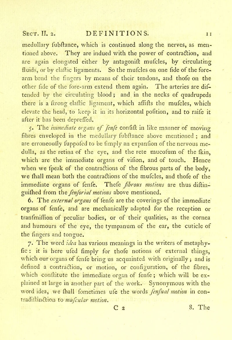 medullary fubftance, which is continued along the nerves, as men- tioned above. They are indued with the power of contraction, and are again elongated either by antagonift mufcles, by circulating fluids, or by elafiic ligaments. So the mufcles 011 one fide of the fore- arm bend the fingers by means of their tendons, and thofe on the other fide of the fore-arm extend them again. The arteries are dis- tended by the circulating blood ; and in the necks of quadrupeds there is a ftrong elaftic ligament, which affifts the mufcles, which elevate the head, to keep it in its horizontal pofition, and to raife it after it has been deprelfed. 5. The immediate organs of fenfe confift in like manner of moving fibres enveloped in the medullary fubftance above mentioned ; and are erroneoufly fuppofed to be limply an expanfion of the nervous me- dulla, as the retina of the eye, and the rete mucofum of the (kin, which are the immediate organs of vifion, and of touch. Hence when we fpeak of the contractions of the fibrous parts of the body, we fhall mean both the contractions of the mufcles, and thofe of the immediate organs of fenfe. Thefe fibrous motions are thus diltin- guifhed from the fienfiorialmotions above mentioned. 6. The external organs of fenfe are the coverings of the immediate' organs of fenfe, and are mechanically adapted for the reception or tranfmifiion of peculiar bodies, or of their qualities, as the cornea and humours of the eye, the tympanum of the ear, the cuticle of the fingers and tongue. 7. The word idea has various meanings in the writers of metaphy- fic : it is here ufed limply for thofe notions of external things, which our organs of fenfe bring us acquainted with originally; and is defined a contraClidn, or motion, or configuration, of the fibres, which conftitute the immediate organ of fenfe; which will be ex- plained at large in another part of the work. Synonymous with the word idea, we fhall fometimes ufe the words fienfiual motion in con- trad ill in Ct ion to m'uficular motion. C 2 8. The