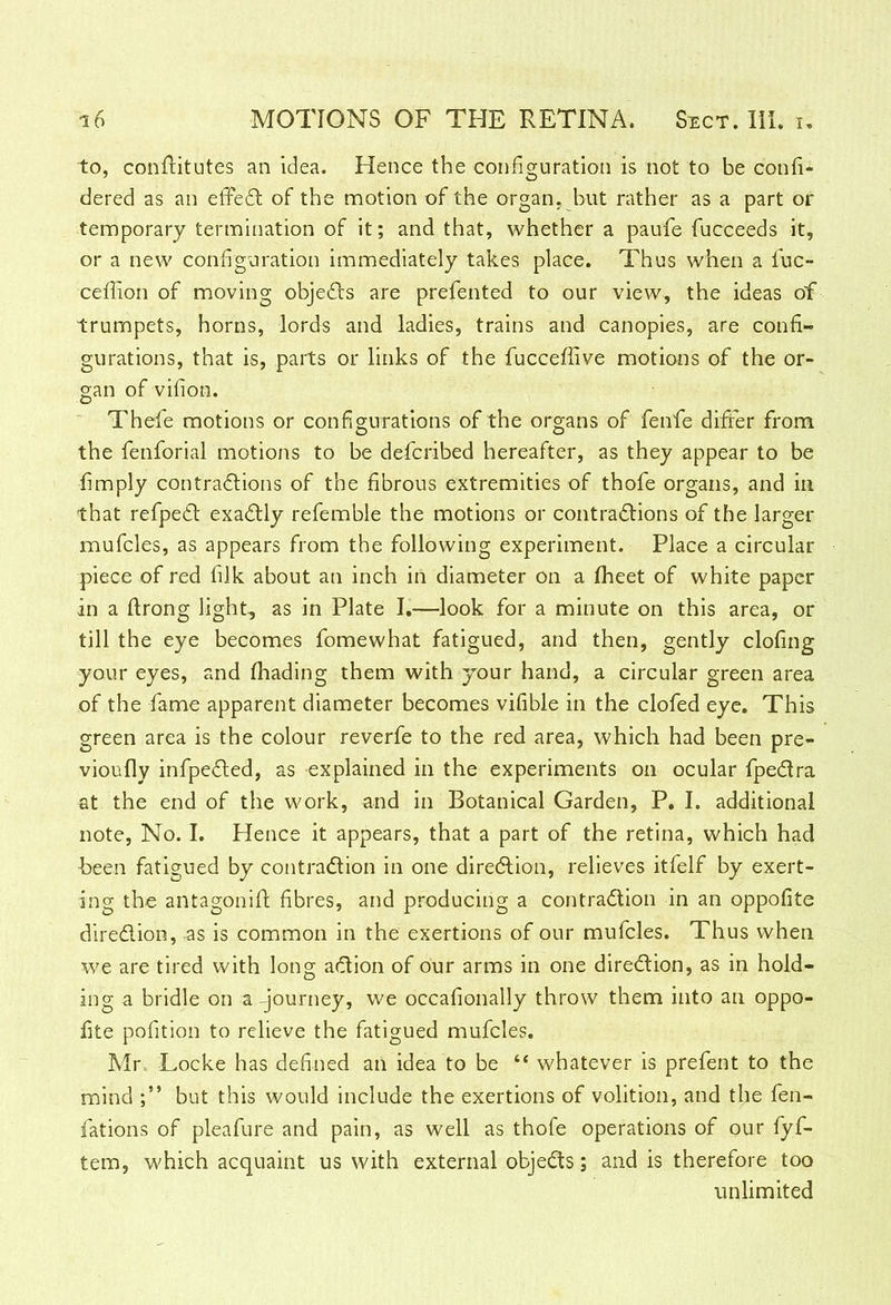 to, conftitutes an idea. Hence the configuration is not to be confi- dered as an effeCt of the motion of the organ, hut rather as a part or temporary termination of it; and that, whether a paufe fucceeds it, or a new configuration immediately takes place. Thus when a fuc- ceffion of moving objects are prefented to our view, the ideas of trumpets, horns, lords and ladies, trains and canopies, are confi- gurations, that is, parts or links of the fucceffive motions of the or- gan of vifion. Thefe motions or configurations of the organs of fenfe differ from the fenforial motions to be defcribed hereafter, as they appear to be fimply contractions of the fibrous extremities of thofe organs, and in that refpeCt exactly refemble the motions or contractions of the larger mufcles, as appears from the following experiment. Place a circular piece of red filk about an inch in diameter on a Iheet of white paper in a ftrong light, as in Plate I.—look for a minute on this area, or till the eye becomes fomewhat fatigued, and then, gently clofing your eyes, and fhading them with your hand, a circular green area of the fame apparent diameter becomes vifible in the clofed eye. This green area is the colour reverfe to the red area, which had been pre- vioufly infpeCted, as explained in the experiments on ocular fpeCtra at the end of the work, and in Botanical Garden, P. I. additional note, No. I. Hence it appears, that a part of the retina, which had been fatigued by contraction in one direction, relieves itfelf by exert- ing the antagonift fibres, and producing a contraction in an oppofite direction, as is common in the exertions of our mufcles. Thus when we are tired with long aCtion of our arms in one direction, as in hold- ing a bridle on a -journey, we occafionally throw them into an oppo- fite pofition to relieve the fatigued mufcles. Mr, Locke has defined an idea to be “ whatever is prefent to the mind but this would include the exertions of volition, and the fen- fations of pleafure and pain, as well as thofe operations of our fyf- tem, which acquaint us with external objeCts; and is therefore too unlimited