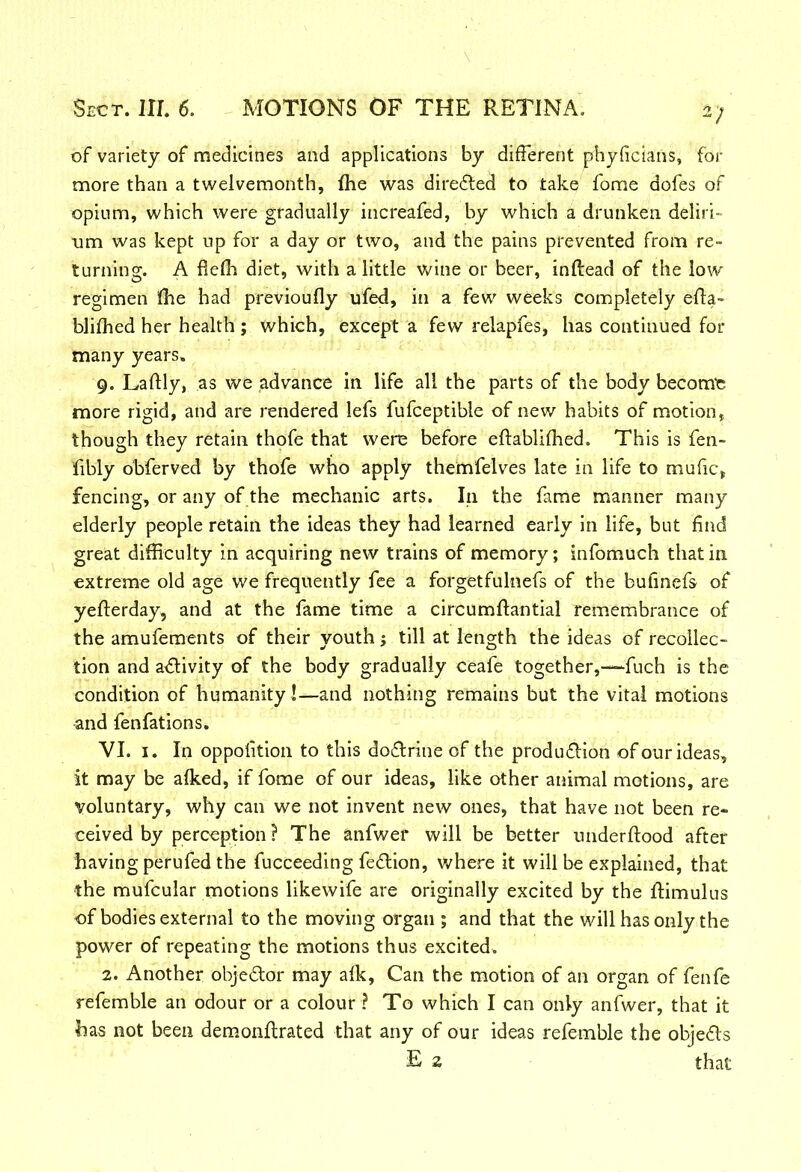 V of variety of medicines and applications by different phyficians, for more than a twelvemonth, (he was directed to take fome dofes of opium, which were gradually increafed, by which a drunken deliri- um was kept up for a day or two, and the pains prevented from re- turning. A flefh diet, with a little wine or beer, inftead of the low regimen ffie had previoufly ufed, in a few weeks completely effa- blifhed her health ; which, except a few relapfes, has continued for many years. 9. Laflly, as we advance in life all the parts of the body become more rigid, and are rendered lefs fufceptible of new habits of motion, though they retain thofe that were before eftablifhed. This is fen- fibly obferved by thofe who apply themfelves late in life to mufic, fencing, or any of the mechanic arts. In the fame manner many elderly people retain the ideas they had learned early in life, but find great difficulty in acquiring new trains of memory; infomuch that in extreme old age we frequently fee a forgetfulnefs of the bufmefs of yefterday, and at the fame time a circumftantial remembrance of the amufements of their youth > till at length the ideas of recollec- tion and activity of the body gradually ceafe together,-—fuch is the condition of humanity !—and nothing remains but the vital motions and fenfations. VI. 1. In oppolition to this do&rine of the production of our ideas, it may be alked, if fome of our ideas, like other animal motions, are Voluntary, why can we not invent new ones, that have not been re- ceived by perception ? The anfwer will be better underftood after having perufed the fucceeding feClion, where it will be explained, that the mufcular motions likewife are originally excited by the ffimulus of bodies external to the moving organ ; and that the will has only the power of repeating the motions thus excited. 2. Another obje&or may afk, Can the motion of an organ of fenfe refemble an odour or a colour ? To which I can only anfwer, that it has not been demonftrated that any of our ideas refemble the objeds E 2 that