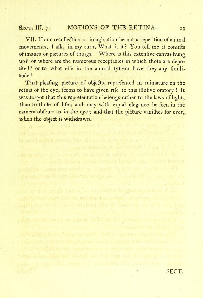 VII. If our recolle&ion or imagination be not a repetition of animal movements, I alk, in my turn. What is it? You tell me it confifts ©fimages or pictures of things. Where is this extenfive canvas hung, up? or where are the numerous receptacles in which thofe are depo- sited ? or to= what elfe in the animal lyflem have they any fimilh tude ? That pleafing picture of objects, reprefented in miniature on the retina of the eye, feems to have given rife to this illufive oratory ! It was forgot that this reprefentation belongs rather to the laws of light, than to thofe of life; and may with equal elegance be feen in the camera obfcura as in the eye ; and that the picture vanifhes for evers, when the object is withdrawn.