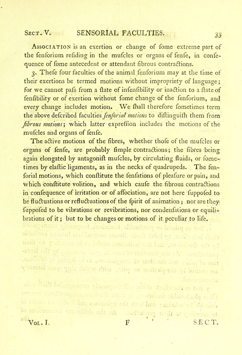 Association is an exertion or change of fome extreme part of the fenforium refiding in the mufcles or organs of fenfe, in confe- quence of fome antecedent or attendant fibrous contractions. 3. Thefe four faculties of the animal fenforium may at the time of their exertions be termed motions without impropriety of language; for we cannot pafs from a ftate of infenfibility or inaction to a ftate of fenfibility or of exertion without fome change of the fenforium, and every change includes motion. We fhall therefore fometimes term the above defcribed faculties fenforial motions to diftinguifh them from Jibrous motions; which latter expreflion includes the motions of the mufcles and organs of fenfe. The aCtive motions of the fibres, whether thofe of the mufcles or organs of fenfe, are probably fimple contractions; the fibres being again elongated by antagonift mufcles, by circulating fluids, or fome- times by elaflic ligaments, as in the necks of quadrupeds. The fen- forial motions, which conftitute the fenfations of pleafure or pain, and which conftitute volition, and which caufe the fibrous contractions in confequence of irritation or of affociation, are not here fuppofed to be fluctuations or refluCtuations of the fpirit of animation ; nor are they fuppofed to be vibrations or re vibrations, nor condensations or equili- brations of it; but to be changes or motions of it peculiar to life.