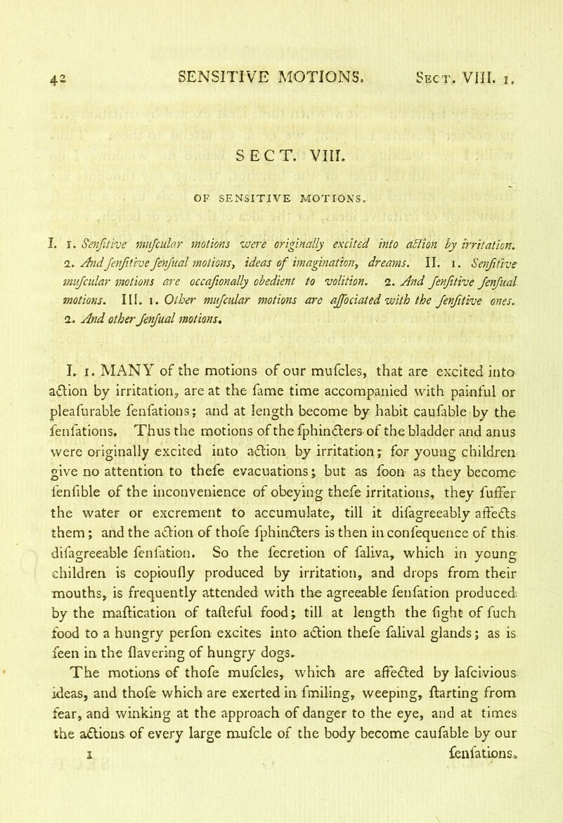 SECT. VIII. OF SENSITIVE MOTIONS. I. r. Senfdive mufcular motions were originally excited into action hy irritation. !. AndJenfitive JenJual motions, ideas of imagination, dreams. II. i. Senfitive mufcular motions are occajtonally obedient to volition. 2. And Jenfitive JenJual motions. III. 1. Other mufcular motions are ajfociated with the JenJitive ones. 1. And other JenJual motions. I. 1. MANY of the motions of our mufcles, that are excited into action by irritation, are at the fame time accompanied with painful or pleafurable fenfations; and at length become by habit caufable by the fenfations. Thus the motions of the fphin&ers- of the bladder and anus were originally excited into action by irritation ; for young children give no attention to thefe evacuations; but as foon as they become fenfible of the inconvenience of obeying thefe irritations, they fuffer the water or excrement to accumulate, till it difagreeably affedts them; and the action of thofe fphindters is then in confequence of this difagreeable fenfation. So the fecretion of faliva, which in young children is copioufly produced by irritation, and drops from their mouths, is frequently attended with the agreeable fenfation produced by the maftication of tafteful food; till at length the fght of fuch food to a hungry perfon excites into adlion thefe falival glands; as is feen in the Havering of hungry dogs* The motions of thofe mufcles, which are affedted by lafeivious ideas, and thofe which are exerted in finding, weeping, ftarting from fear, and winking at the approach of danger to the eye, and at times the adtions. of every large mufcle of the body become caufable by our 1 fenfations*