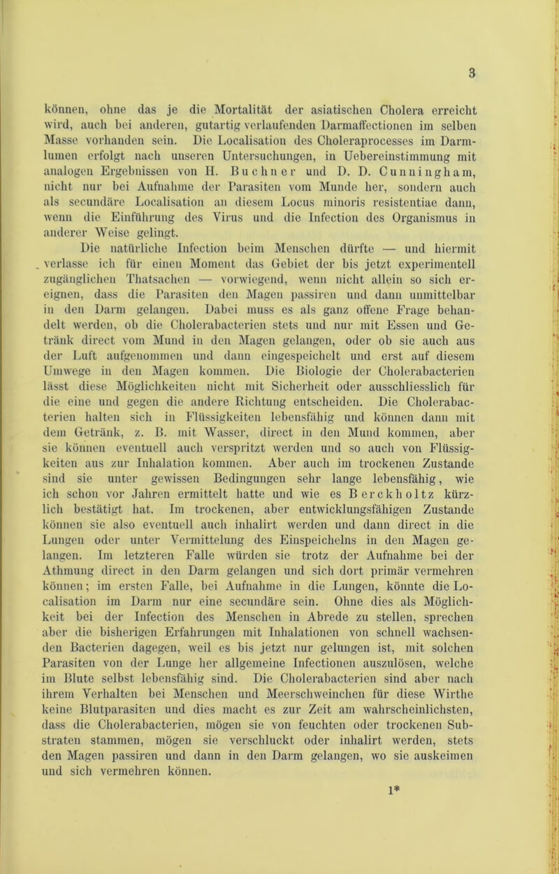 können, ohne das je die Mortalität der asiatischen Cholera erreicht wird, auch bei anderen, gutartig verlaufenden Darmaffectionen im selben Masse vorhanden sein. Die Localisation des Choleraprocesses im Darm- lumen erfolgt nach unseren Untersuchungen, in Uebereinstimmung mit analogen Ergebnissen von H. Büchner und D. D. Cunningham, nicht nur bei Aufnahme der Parasiten vom Munde her, sondern auch als secundäre Localisation an diesem Locus minoris resistentiae dann, wenn die Einführung des Virus und die Infection des Organismus in anderer Weise gelingt. Die natürliche Infection beim Menschen dürfte — und hiermit _ verlasse ich für einen Moment das Gebiet der bis jetzt experimentell zugänglichen Thatsachen — vorwiegend, wenn nicht allein so sich er- eignen, dass die Parasiten den Magen passiven und dann unmittelbar in den Darm gelangen. Dabei muss es als ganz offene Frage behan- delt werden, ob die Cholerabacterien stets und nur mit Essen und Ge- tränk direct vom Mund in den Magen gelangen, oder ob sie auch aus der Luft aufgenommen und dann eingespeichelt und erst auf diesem Umwege in den Magen kommen. Die Biologie der Cholerabacterien lässt diese Möglichkeiten nicht mit Sicherheit oder ausschliesslich für die eine und gegen die andere Richtung entscheiden. Die Cholerabac- terien halten sich in Flüssigkeiten lebensfähig und können dann mit dem Getränk, z. B. mit Wasser, direct in den Mund kommen, aber sie können eventuell auch verspritzt werden und so auch von Flüssig- keiten aus zur Inhalation kommen. Aber auch im trockenen Zustande sind sie unter gewissen Bedingungen sehr lange lebensfähig, wie ich schon vor Jahren ermittelt hatte und wie es Berckholtz kürz- lich bestätigt hat. Im trockenen, aber entwicklungsfähigen Zustande können sie also eventuell auch inhalirt werden und dann direct in die Lungen oder unter Vermittelung des Einspeichelns in den Magen ge- langen. Im letzteren Falle würden sie trotz der Aufnahme bei der Athmung direct in den Darm gelangen und sich dort primär vermehren können; im ersten Falle, bei Aufnahme in die Lungen, könnte die Lo- calisation im Darm nur eine secundäre sein. Ohne dies als Möglich- keit bei der Infection des Menschen in Abrede zu stellen, sprechen aber die bisherigen Erfahrungen mit Inhalationen von schnell wachsen- den Bacterien dagegen, weil es bis jetzt nur gelungen ist, mit solchen Parasiten von der Lunge her allgemeine Infectionen auszulösen, welche im Blute selbst lebensfähig sind. Die Cholerabacterien sind aber nach ihrem Verhalten bei Menschen und Meerschweinchen für diese Wirthe keine Blutparasiten und dies macht es zur Zeit am wahrscheinlichsten, dass die Cholerabacterien, mögen sie von feuchten oder trockenen Sub- straten stammen, mögen sie verschluckt oder inhalirt werden, stets den Magen passiren und dann in den Darm gelangen, wo sie auskeimen und sich vermehren können. 1*