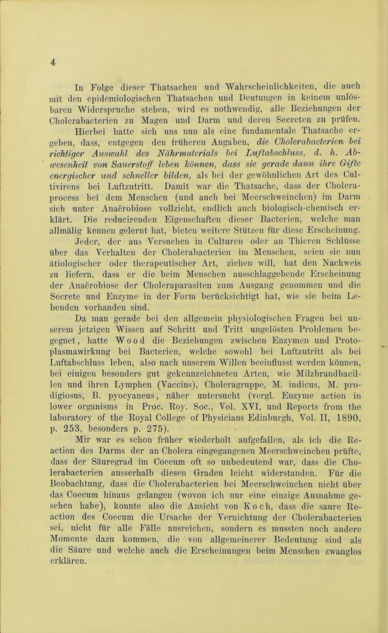 In Folge dieser Thatsachen und Wahrscheinlichkeiten, die auch mit den epidemiologischen Thatsachen und Deutungen in keinem unlös- baren Widerspruche stehen, wird es nothwendig, alle Beziehungen der Cholerabacterien zu Magen und Darm und deren Secreten zu prüfen. Hierbei batte sich uns nun als eine fundamentale Thatsache er- geben, dass, entgegen den früheren Angaben, die Cholerabacterien bei richtiger Auswahl des Nährmaterials bei Luftabschluss, d. li. Ab- wesenheit von Sauerstoff leben h'bnnen, dass sie gerade dann ihre Gifte energischer und schneller bilden, als bei der gewöhnlichen Art des Cul- tivirens bei Luftzutritt. Damit war die Thatsache, dass der Gholera- process bei dem Menschen (und auch bei Meerschweinchen) im Darm sich unter Anaerobiose vollzieht, endlich auch biologisch-chemisch er- klärt. Die reducirenden Eigenschaften dieser Bacterien, welche man allmälig kennen gelernt hat, bieten weitere Stützen für diese Erscheinung. Jeder, der aus Versuchen in Culturcn oder an Thieren Schlüsse über das Verhalten der Cholerabacterien im Menschen, seien sie nun ätiologischer oder therapeutischer Art, ziehen will, hat den Nachweis zu liefern, dass er die beim Menschen ausschlaggebende Erscheinung der Anaerobiose der Choleraparasiten zum Ausgang genommen und die Secrete und Enzyme in der Form berücksichtigt hat, wie sie beim Le- benden vorhanden sind. Da man gerade bei den allgemein physiologischen Fragen bei un- serem jetzigen Wissen auf Schritt und Tritt ungelösten Problemen be- gegnet , hatte Wood die Beziehungen zwischen Enzymen und Proto- plasmawirkung bei Bacterien, welche sowohl bei Luftzutritt als bei Luftabschluss leben, also nach unserem Willen beeinflusst werden können, bei einigen besonders gut gekennzeichneten Arten, wie Milzbrandbacil- len und ihren Lymphen (Vaccins), Choleragruppe, M. indicus, M. pro- digiosus, B. pyocyaneus, näher untersucht (vergl. Enzyme action in lower organisms in Proc. Roy. Soc., Vol. XVI, und Reports from tbe laboratory of the Royal College of Physicians Edinburgh, Vol. II, 1890, p. 253, besonders p. 275). Mir war es schon früher wiederholt aufgefallen, als ich die Re- action des Darms der an Cholera eingegangenen Meerschweinchen prüfte, dass der Säuregrad im Coecum oft so unbedeutend war, dass die Cho- lerabacterien ausserhalb diesen Graden leicht widerstanden. Für die Beobachtung, dass die Cholerabacterien bei Meerschweinchen nicht über das Coecum hinaus gelangen (wovon ich nur eine einzige Ausnahme ge- sehen habe), konnte also die Ansicht von Koch, dass die saure Re- action des Coecum die Ursache der Vernichtung der Cholerabacterien sei, nicht für alle Fälle ausreichen, sondern es mussten noch andere Momente dazu kommen, die von allgemeinerer Bedeutung sind als die Säure und welche auch die Erscheinungen beim Menschen zwanglos erklären.