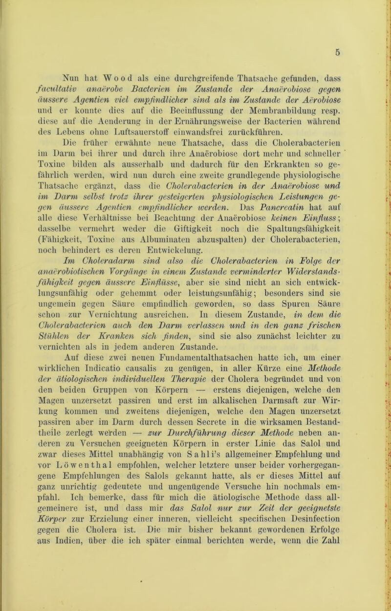 Nun hat Wood als eine durchgreifende Thatsache gefunden, dass .,| facultativ anaerobe Bacterien im Zustande der Anacrobiose gegen äussere Agentien viel empfindlicher sind als im Zustande der Aerobiose •> > und er konnte dies auf die Beeinflussung der Membranbildung resp. diese auf die Aenderung in der Ernährungsweise der Bacterien während des Lebens ohne Luftsauerstoff einwandsfrei zurückführen. Die früher erwähnte neue Thatsache, dass die Cholerabacterien im Darm bei ihrer und durch ihre Anaerobiosc dort mehr und schneller ’ Toxine bilden als ausserhalb und dadurch für den Erkrankten so ge- fährlich werden, wird nun durch eine zweite grundlegende physiologische Thatsache ergänzt, dass die Cholerabacterien in der Anacrobiose und im Darm selbst trotz ihrer gesteigerten physiologischen Leistungen ge- gen äussere Agentien empfindlicher werden. Das Pancreatin hat auf alle diese Verhältnisse bei Beachtung der Anaerobiosc keinen Einfluss; dasselbe vermehrt weder die Giftigkeit noch die Spaltungsfähigkeit (Fähigkeit, Toxine aus Albuminaten abzuspalten) der Cholerabacterien, noch behindert es deren Entwickelung. Im Choleradarm sind also die Cholerabacterien in Folge der anaerobiolischen Vorgänge in einem Zustande verminderter Widerslands- Zähigkeit gegen äussere Einflüsse, aber sie sind nicht an sich entwick- lungsunfähig oder gehemmt oder leistungsunfähig; besonders sind sie ungemein gegen Säure empfindlich geworden, so dass Spuren Säure schon zur Vernichtung ausreichen. In diesem Zustande, in dem die Cholerabacterien auch den Darm verlassen und in den ganz frischen Stühlen der Kranken sich finden, sind sie also zunächst leichter zu vernichten als in jedem anderen Zustande. Auf diese zwei neuen Fundamentalthatsachen hatte ich, um einer fc wirklichen Indicatio causalis zu genügen, in aller Kürze eine Methode der ätiologischen individuellen Therapie der Cholera begründet und von den beiden Gruppen von Körpern — erstens diejenigen, welche den Magen unzersetzt passiren und erst im alkalischen Darmsaft zur Wir- kung kommen und zweitens diejenigen, welche den Magen unzersetzt passiren aber im Darm durch dessen Secrete in die wirksamen Bestand- theile zerlegt werden — zur Durchführung dieser Methode neben an- deren zu Versuchen geeigneten Körpern in erster Linie das Salol und zwar dieses Mittel unabhängig von Sahli’s allgemeiner Empfehlung und vor Löwenthal empfohlen, welcher letztere unser beider vorhergegan- gene Empfehlungen des Salols gekannt hatte, als er dieses Mittel auf ganz unrichtig gedeutete und ungenügende Versuche hin nochmals em- pfahl. Ich bemerke, dass für mich die ätiologische Methode dass all- gemeinere ist, und dass mir das Salol nur zur Zeit der geeignetste Körper zur Erzielung einer inneren, vielleicht specifischen Desinfection gegen die Cholera ist. Die mir bisher bekannt gewordenen Erfolge aus Indien, über die ich später einmal berichten werde, wenn die Zahl