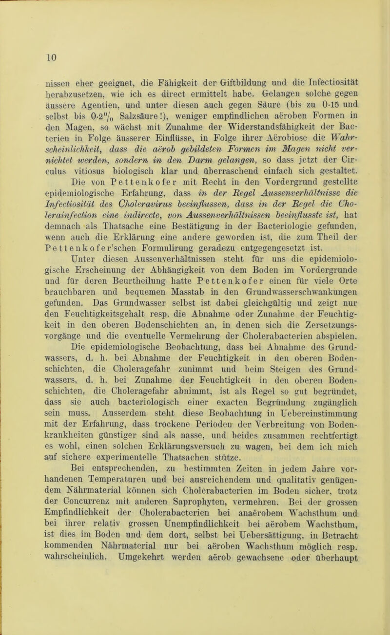 liissen eher geeignet, die Fähigkeit der Giftbildung und die Infectiosität herabzusetzen, wie ich es direct ermittelt habe. Gelangen solche gegen äussere Agentien, und unter diesen auch gegen Säure (bis zu 0-15 und selbst bis 0-2°/0 Salzsäure!), weniger empfindlichen aeroben Formen in den Magen, so wächst mit Zunahme der Widerstandsfähigkeit der Bac- terien in Folge äusserer Einflüsse, in Folge ihrer Aerobiose die Wahr- scheinlichkeit, dass die aerob gebildeten Formen im Magen nicht ver- nichtet werden, sondern in den Barm gelangen, so dass jetzt der Cir- culus vitiosus biologisch klar und überraschend einfach sich gestaltet. Die von Pettenkofer mit Recht in den Vordergrund gestellte epidemiologische Erfahrung, dass in der Regel Aussenverhältnisse die Infectiosität des Choleravirus beeinflussen, dass in der Regel die Cho- lerainfection eine indirecte, von Aussenverhalinissen beeinflusste ist, hat demnach als Thatsache eine Bestätigung in der Bacteriologie gefunden, wenn auch die Erklärung eine andere geworden ist, die zum Theil der P e 11 e n k o f e r’schen Formulirung geradezu entgegengesetzt ist. Unter diesen Aussenverhältnissen steht für uns die epidemiolo- gische Erscheinung der Abhängigkeit von dem Boden im Vordergründe und für deren Beurtheilung hatte Pettenkofer einen für viele Orte brauchbaren und bequemen Masstab in den Grundwasserschwankungen gefunden. Das Grundwasser selbst ist dabei gleichgültig und zeigt nur den Feuchtigkeitsgehalt resp. die Abnahme oder Zunahme der Feuchtig- keit in den oberen Bodenschichten an, in denen sich die Zersetzungs- vorgäuge und die eventuelle Vermehrung der Cholerabacterien abspielen. Die epidemiologische Beobachtung, dass bei Abnahme des Grund- wassers, d. h. bei Abnahme der Feuchtigkeit in den oberen Boden- schichten, die Choleragefahr zunimmt und beim Steigen des Grund- wassers, d. h. bei Zunahme der Feuchtigkeit in den oberen Boden- schichten, die Choleragefahr abnimmt, ist als Regel so gut begründet, dass sie auch bacteriologisch einer exacten Begründung zugänglich sein muss. Ausserdem steht diese Beobachtung in Uebereinstimmung mit der Erfahrung, dass trockene Perioden der Verbreitung von Boden- krankheiten günstiger sind als nasse, und beides zusammen rechtfertigt es wohl, einen solchen Erklärungsversuch zu wagen, bei dem ich mich auf sichere experimentelle Thatsachen stütze. Bei entsprechenden, zu bestimmten Zeiten in jedem Jahre vor- handenen Temperaturen und bei ausreichendem und qualitativ genügen- dem Nährmaterial können sich Cholerabacterien im Boden sicher, trotz der Concurrenz mit anderen Saprophyten, vermehren. Bei der grossen Empfindlichkeit der Cholerabacterien bei anaerobem Wachsthum und bei ihrer relativ grossen Unempfindlichkeit bei aerobem Wachsthum, ist dies im Boden und dem dort, selbst bei Uebersättigung, in Betracht kommenden Nährmaterial nur bei aeroben Wachsthum möglich resp. wahrscheinlich. Umgekehrt werden aerob gewachsene oder überhaupt