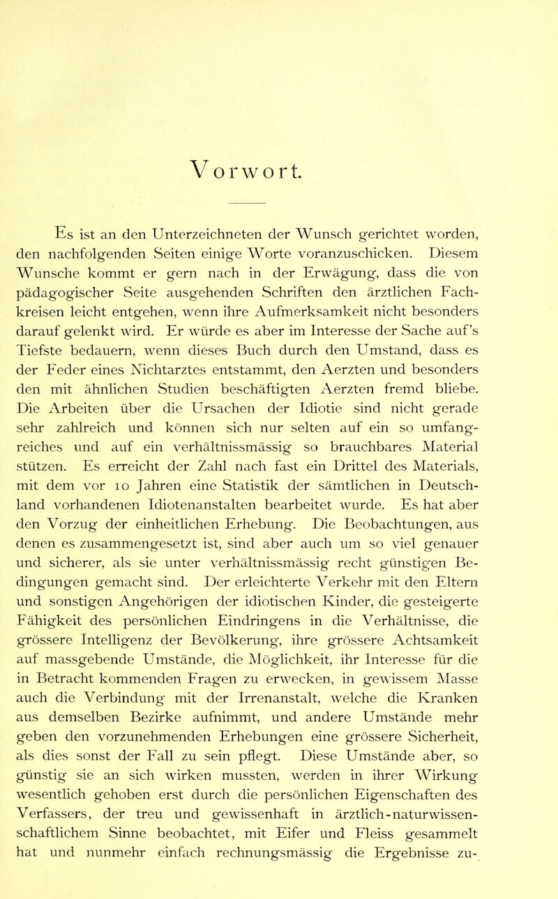 Vorwort. Es ist an den Unterzeichneten der Wunsch gerichtet worden, den nachfolgenden Seiten einige Worte voranzuschicken. Diesem Wunsche kommt er gern nach in der Erwägung, dass die von pädagogischer Seite ausgehenden Schriften den ärztlichen Fach- kreisen leicht entgehen, wenn ilire Aufmerksamkeit nicht besonders darauf gelenkt wird. Er würde es aber im Interesse der Sache auf's Tiefste bedauern, wenn dieses Buch durch den Umstand, dass es der Feder eines Nichtarztes entstammt, den Aerzten und besonders den mit ähnlichen Studien beschäftigten Aerzten fremd bliebe. Die Arbeiten über die Ursachen der Idiotie sind nicht gerade sehr zahlreich und können sich nur selten auf ein so umfang- reiches und auf ein verhältnissmässig so brauchbares Material stützen. Es erreicht der Zahl nach fast ein Drittel des Materials, mit dem vor lo Jahren eine Statistik der sämtlichen in Deutsch- land vorhandenen Idiotenanstalten bearbeitet wurde. Es hat aber den Vorzug der einheitlichen Erhebung. Die Beobachtungen, aus denen es zusammengesetzt ist, sind aber auch um so viel genauer und sicherer, als sie unter verhältnissmässig recht günstig^en Be- dingungen gemacht sind. Der erleichterte Verkehr mit den Eltern und sonstigen Angehörigen der idiotischen Kinder, die gesteigerte Fähigkeit des persönlichen Eindringens in die Verhältnisse, die grössere Intelligenz der Bevölkerung, ihre grössere Achtsamkeit auf massgebende Umstände, die Möglichkeit, ihr Interesse für die in Betracht kommenden Fragen zu erwecken, in gewissem Masse auch die Verbindung mit der Irrenanstalt, welche die Kranken aus demselben Bezirke aufnimmt, und andere Umstände mehr geben den vorzunehmenden Erhebungen eine grössere Sicherheit, als dies sonst der Fall zu sein pflegt. Diese Umstände aber, so günstig sie an sich wirken mussten, werden in ihrer Wirkung wesentlich gehoben erst durch die persönlichen Eigenschaften des Verfassers, der treu und gewissenhaft in ärztlich-naturwissen- schaftlichem Sinne beobachtet, mit Eifer und Fleiss gesammelt hat und nunmehr einüich rechnungsmässig die Erg'ebnisse zu-