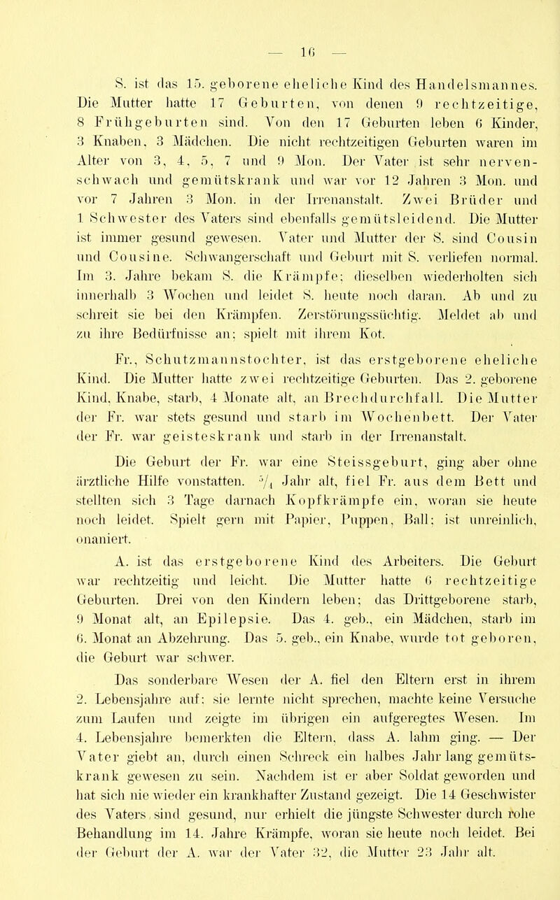 — 10 — S. ist (las IT), geborene elieliehe Kind des Handelsmannes. Die Mutter hatte 17 Geburten, von denen 9 rechtzeitige, 8 Frühgeburten sind. Von den 17 Geburten leben G Kinder, S Knaben, 3 Mädchen. Die nicht rechtzeitigen Geburten waren im Alter von .3, 4, 5, 7 und !) Mon. Der Vatei- ist sehr nerven- schwach und gemütskiank und war vor 12 Jahren 3 Mon. und vor 7 Jahren 3 Mon. in der Irrenanstalt. Zwei Brüder und 1 Schwester des Vaters sind ebenfalls gemütsleidend. Die Mutter ist immer gesund gewesen. Vater und Mutter der vS. siiul Cousin und Cousine. Schwangerschaft luid Gebui-t mit S. verbeten normal. Im 3. Jahre bekam S. die Krämpfe; dieselben wiederholten sich innerhalb 3 AVochen und leidet S. heute noch daran. Ab und zu sehreit sie bei den Krämpfen. Zerstörungssüchtig. Meldet ali und zu ihre Bedürfnisse au; spielt mit ihrem Kot. Fr., Schutzmannstochter, ist das erstgeboi'ene eheliche Kind. Die Mutter hatte zwei rechtzeitige Geburten. Das 2. geborene Kind. Knabe, starb, 4 Monate alt, au Brechdurchfal 1. Die Mutter der Fr. war stets gesund und starb im Wochenbett. Der Vater der Fr. war geisteskrank und starb in der Irrenanstalt. Die Geburt der Fr. war eine Steissgeburt, ging aber ohne ärztliche Hilfe vonstatten. 7, Jahi' alt, fiel Fr. aus dem Bett und stellten sich 3 Tage darnach Kopfkrämpfe ein, woran sie heute noch leidet. Spielt geru mit Papier, Pup|)en, Ball: ist unreinlicii, onaniert. A. ist das erstgeborene Kind des Arbeiters. Die Geburt war rechtzeitig uud leicht. Die Mutter hatte ß rechtzeitige (ieburten. Drei von den Kindern leben; das Drittgeborene starb, i) Monat alt, an Epilepsie. Das 4. geb., ein Mädchen, starb im t). Monat an Abzehrung. Das 5. geb., ein Knabe, wm'de tot geboren, die Geburt waj- schwer. Das sonderbare Wesen der A. fiel den Eltern erst in ihrem 2. Lebensjahre auf: sie lernte nicht siJi-echen, machte keine Versuche zum Laufen und zeigte im üln'igen ein aufgeregtes Wesen. Im 4. Lebensjahre l)emerkten die Elteru, dass A. lahm ging. — Der Vater giebt an, durch einen Sehi'eck ein halbes Jahr lang gemüts- krank gewesen zu sein. Nachdem ist er aber Soldat geworden und hat sich nie wieder ein krankhafter Zustand gezeigt. Die 14 Geschwister des Vaters,sind gesund, nur erhielt die jüngste Schwester durch rohe Behandlung im 14. Jahre Krämpfe, woran sie heute noch leidet. Bei der (teburt der A. Avar dei' A'atei' 32, die Mutter 23 Jahr alt.