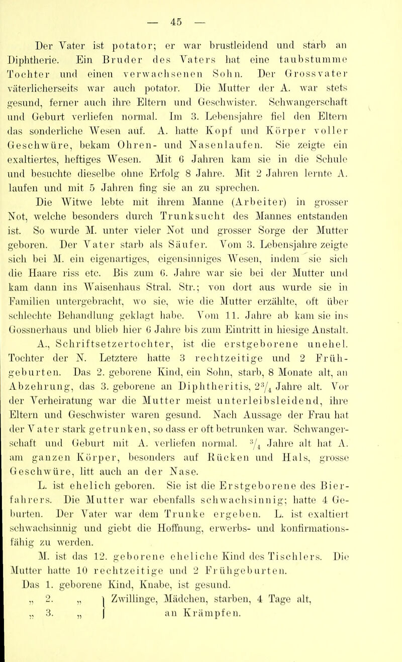 Der Vater ist potator; er war brustleidend und starb an Diphtherie. Ein Bruder des Vaters hat eine taubstumme Tochter und einen verwaohsonen Sohn. Der Grossvater väterlicherseits war auch potator. Die Mutter der A. war stets gesund, ferner auch ihre Eltern und Geschwister. Schwangerschaft und Geburt verliefen normal. Im Lebensjahre fiel den Eltern das sonderliche Wesen auf. A. hatte Kopf und Köi'per voller Geschwüre, bekam Ohren- und Naseulaufen. Sie zeigte ein exaltiertes, heftiges Wesen. Mit G Jahren kam sie in die Schule und besuchte dieselbe ohne Erfolg 8 Jalire. Mit 2 Jahren lernte A. laufen untl mit 5 Jahren fing sie an zu sprechen. Die Witwe lebte mit ihrem Manne (Arbeiter) in grosser Not, welche besonders durch Trunksucht des Mannes entstanden ist. So wui'de M. unter vieler Not und grosser Sorge der Mutter geboren. Der Vater starb als Säufer. Vom 3. Lebensjahre zeigte sich bei M. ein eigenartiges, eigensinniges Wesen, indem sie sich die Haare riss etc. Bis zum G. Jahre war sie bei der Muttei- luid kam dann ins AVaisenhaus Stral. Str.; von dort aus wurde sie in Fiuniiien uiitergc^bi'acht, wo sie, wie die Mutter erzählte, oft über schlechte Behandlung geklagt habe. A'om IL Jahre ab kam sie ins Gossiiei'haus und bliei) hier G Jahre bis zum Eintritt in liiesige Anstalt. A., Schriftsetzertochter, ist die erstgeborene uuehel. Tochter der N. Letztere hatte 3 rechtzeitige und 2 Früh- geburten. Das 2. geborene Kiud, ein Sohn, starb, 8 Monate alt, au Abzehrung, das 3. geborene au Diphtheritis, 2^|^ Jahre alt. Vor der Verheiratung war die Mutter meist unterleibsleidend, ihre Litern und Geschwister waren gesund. Nach Aussage der Frau hat (lei' Vater stark getr unken, so dass er oft betrunken war. Schwangei- schaft und (Jebui't mit A. verliefen normal. ^4 J<ihre alt hat A. am ganzen Körper, besonders auf Rücken und Hals, grosse Geschwüre, litt auch au der Nase. L. ist ehelich geboren. Sie ist die Erstgeborene des Bier- t'iihi'ers. Die Mutter war ebenfalls schwachsinnig; hatte 4 Ge- iuirten. Der Vater war tiem Trünke ergeben. L. ist exaltieit sehwachsijQnig uud giebt die Hoffiiimg, erwerbs- und konfirmations- fähig zu werden. M. ist das 12. geborene eheliche Kind des Tischlers. Die Mutter hatte 10 rechtzeitige und 2 Frühgeburten. Das 1. geborene Kind, Knabe, ist gesund. „ 2. ,, I Zwillinge, Mädchen, starben, 4 Tage alt, „ 3. „ ) an Krämpfen.