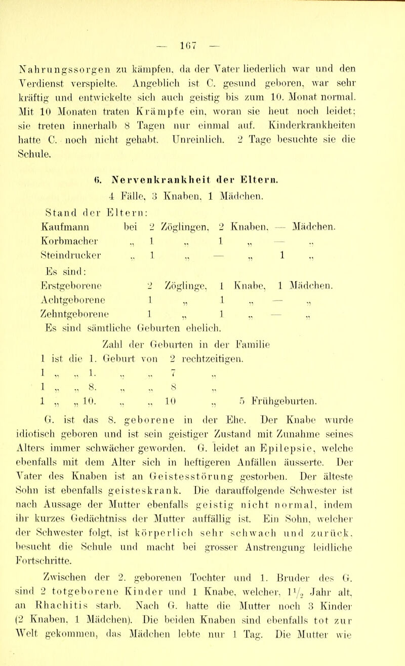 — 107 — Nahrungssoi'f^en zu kiinipfcii. du der Vater liederlicli war und den Verdienst verspielte. Angel)!ich ist C. gesund geboren, war sehr kräftig und entwickelte sich auch geistig bis zum 10. Monat normal. Mit 10 Monaton traten Krämpfe ein. woran sie heut noch leidet: sie treten innerhalb 8 Tagen nur einmal auf. Kinderkrankheiten hatte C. noch nicht gehabt. Unreinlich. 2 Tage besuchte sie die Schule. <>. Nervenkrankheit der Eltern. 4 Fälle. ;j Knaben. 1 Mäd<>hen. Stand der Kitern: Kaufmann bei 2 Zöglingen. 2 Knaben. — Mädchen. Knrbmachei- -,1 <• 1 ii — Steindrucker ,. 1 „ — „ 1 ,, Es sind: Erstgeborene 2 Zöglinge. 1 Knabe, 1 Mädchen. Achtgeborene 1 „ 1 „ — „ Zehntgeborene 1 „ 1 „ — „ Es sind sämtliche Geburten ehelicli. Zahl der (icb\u'ten in der Familie 1 ist die 1. debui't von 2 rechtzeitigen. 1 .. 1 7 ■ 1 „ 8. ., 8 1 „ „ 10. ,,10 ., Frühgeburten. (;. ist das 8. geborene in der Ehe. Der Knabe wurde idiotisch geboren und ist sein geistiger Zustand mit Zunahme seines Alters immer schwächer geworden. G. leidet an Epilepsie, welche ebenfalls mit dem Alter sich in heftigeren Anfällen äusserte. Der Vater des Knaben ist an Geistesstörung gestorben. Der älteste Sohn ist ebenfalls geisteskrank. Die darauffolgende Schwester ist nach Aussage der Mutter ebenfalls geistig nicht normal, indem ihr kurzes Gedächtniss der Mutte]- auffällig ist. Ein Sohn, welcher der Schwester folgt, ist körperlich sehr schwach und zurück, besucht die Schule und macht bei grosser Anstrengung leidliche Fortschritte. Zwischen der 2. geborenen Tochter und 1. Bruder des G. sind 2 totgeborene Kinder und 1 Knabe, welcher. 1V-, Jahr alt. an Rhachitis starb. Nach (i. hatte die Mutter noch 3 Kinder (2 Knaben. 1 Mädchen). Die beiden Knaben sind ebenfalls tot zur Welt gekommen, das Mädchen lebte mir 1 Tag. Die Mutter wie