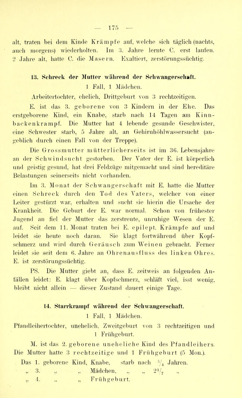 — I7r, — alt, traten bei dem Kinde Kriiinpte auf, weielic sieh tägiieli (nachts, auch morg-ens) wiedci'holten. Im :>. Jalnv lernte C. erst hänfen. 2 Jahi'e alt. hatte C. die Masei'n. Hxaltici't. zeistöi'nngssüchtig-. 13. Sclireek der ^Futtei' wälii'end der Schwangerschaft. 1 JMl, 1 Mädchen. Arbeitertochter, ehelich, Drittgeburt von .3 rechtzeitigen. E. ist das 3. geborene von 3 Kindern in der Ehe. Das erstgeborene Kind, ein Knabe, starb nach 14 Tagen am Kinn- baekenkrampf. Die Mutter hat 4 lebende gesunde Geschwister, eine Schwester starb, ö -Fahre alt, an (lehirnhühlwassersucht (an- geblich durch einen Fall von der Treppe). Die Grossmutter mütterlicherseits ist im 3ß. Lebensjahre an der Schwindsucht gestorben. Der Vatei' der E. ist körperlich und geistig gesund, hat drei Feldziigc mitgeniacht und sind hereditäre Belastungen seinerseits nicht vorhanden. Im 3. Monat der Schwangerschaft mit E. hatte die Mutter einen Schreck durch den Tod des Vatei's, welcher von einer Leiter gestürzt war. erhalten und sucht sie hierin die Ursache der Krankheit. Die (ieburt der E. war normal. Schon von frühester Jugend an fiel der Mutter das zerstreute, unruhige Wesen der E. auf. Seit dem 11. Monat ti-aten bei E. epilept. Krämpfe auf und leidet sie heute noch daran. Sie klagt fortwährend übei Kopf- sciunerz und wird durch Geräusch zum Weinen gebracht. Ferner leidet sie .seit dem (J.Jahre an Ohrenausf luss <les linken Ohi-es. E. ist zerstörungssüchtig. PS. Die Mutter giebt an, dass E. zeitweis an folgenden An- fällen leidet: E. klagt übei- Kopfschmerz, scliläft viel, isst wenig, bleibt nicht allein — dieser Zustand dauert einige Tage. 14. Starrkrampf während der Schwangerschaft. 1 Fall. 1 Mädciien. Pfandleihertochter, unehelich. Zweitgeburt von 3 rechtzeitigen und 1 Frühgeburt. M. ist das 2. geborene uneheliche Kind des Pfandleiiiers. Die Mutter hatte 3 rechtzeitige und 1 Friiligeburt (.5 Mou.). Das 1. geborene Kind, Knabe. starb nach ■•|^ Jahi-en. ,. 3. „ „ Mädchen. .. „ 2V2 ,, 4. .. ,, Frühgeburt.