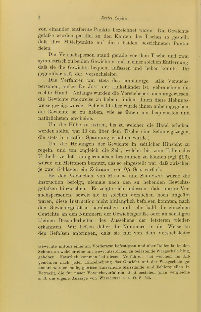 von einander entfernte Punkte bezeichnet waren. Die Gewichts- gefälse wurden parallel zu den Kanten des Tisches so gestellt, dafs ihre Mittelpunkte auf diese beiden bezeichneten Punkte fielen. Die Versuchsperson stand gerade vor dem Tische und zwar symmetrisch zu beiden Gewichten und in einer solchen Entfernung, dafs sie die Gewichte bequem anfassen und heben konnte. Thr gegenüber safs 4er Versuchsleiter. Das Verfahren war stets das einhändige. Alle Versuchs- personen, aufser Dr. Jost, der Linkshänder ist, gebrauchten die rechte Hand. Anfangs wurden die Versuchspersonen angewiesen, die Gewichte ruckweise zu heben, indem ihnen diese Hebungs- weise gezeigt wurde. Sehr bald aber wurde ihnen anheimgegeben, die Gewichte so zu heben, wie es ihnen am bequemsten und natürlichsten erscheine. Um die Höhe zu fixiren, bis zu welcher die Hand erhoben werden sollte, war 10 cm über dem Tische eine Schnur gezogen, die stets in straffer Spannung erhalten wurde.^ Um die Hebungen der Gewichte in zeitlicher Hinsicht zu regeln, und um zugleich die Zeit, welche bis zum Fällen des Urtheils verfiofs, einigermaafsen bestimmen zu können (vgl. § 26), wurde ein Metronom benutzt, das so eingestellt war, dafs zwischen je zwei Schlägen ein Zeitraum von 0,7 See. verfiofs. Bei den Versuchen von Müller und Schumaijn wm-de die Instruction befolgt, niemals nach den zu hebenden Gewichts- gefäfsen hinzusehen. Es zeigte sich indessen, dafs unsere Ver- suchspersonen, soweit sie in solchen Versuchen noch ungeübt waren, diese Instruction nicht hinlänglich befolgen konnten, nach den Gewichtsgefäfsen herabsahen und sehr bald die einzelnen Gewichte an den Nummern der Gewichtsgefäfse oder an sonstigen kleinen Besonderheiten des Aussehens der letzteren wieder- erkannten. Wir liefsen daher die Nummern in der Weise an den Gefäfsen anbringen, dafs sie nur von dem Versuchsleiter Gewichte mittels einer am Vorderarm befestigten und über EoUen laufenden Schnur, an welcher eine mit Gewichtsstücken zu belastende Waagschale hing, gehoben. Natürlich kommen bei diesem Verfahren, bei welchem im All- gemeinen nach jeder Eiuzelhebung das Gewicht auf der Waagschale ge- ändert werden mufs, gewisse äufserliche Mifsstände und Fehlerquellen in Betracht, die für unser Versuchsverfahren nicht bestehen (man vergleiche z. B. die eigene Aussage von Wreschner a. a. 0. S. 52),