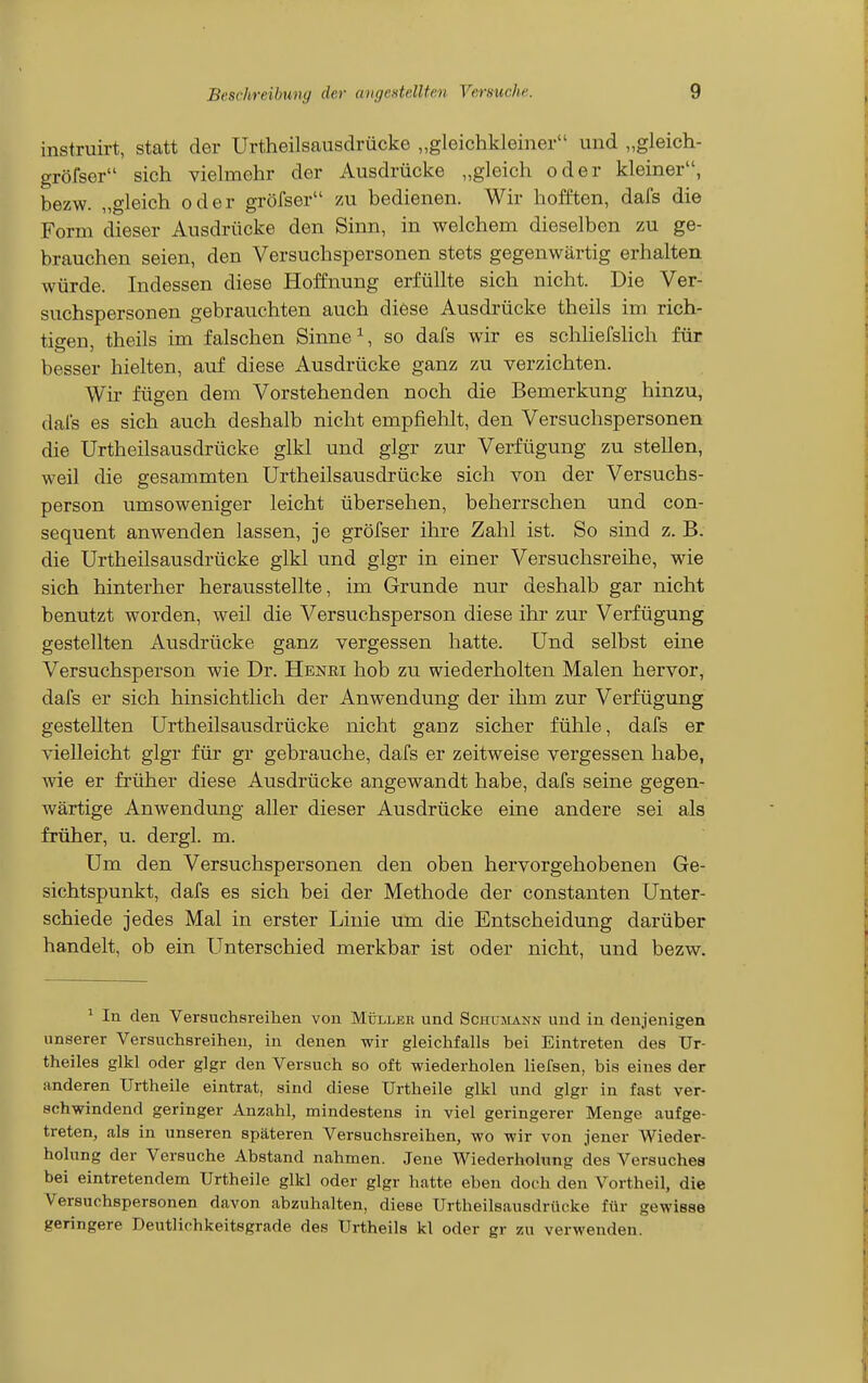 instruirt, statt der Urtheilsausdrücke „gleichkleiner und „gleich- gröfser sich yielmehr der Ausdrücke „gleich oder kleiner, bezw. „gleich oder gröfser zu bedienen. Wir hofften, dafs die Form dieser Ausdrücke den Sinn, in welchem dieselben zu ge- brauchen seien, den Versuchspersonen stets gegenwärtig erhalten würde. Indessen diese Hoffnung erfüllte sich nicht. Die Ver- suchspersonen gebrauchten auch diese Ausdrücke theils im rich- tiffen theils im falschen Sinne ^ so dafs wir es schliefsHch für besser hielten, auf diese Ausdrücke ganz zu verzichten. Wir fügen dem Vorstehenden noch die Bemerkung hinzu, dafs es sich auch deshalb nicht empfiehlt, den Versuchspersonen die Urtheilsausdrücke glkl und glgr zur Verfügung zu stellen, weil die gesammten Urtheilsausdrücke sich von der Versuchs- person umsoweniger leicht übersehen, beherrschen und con- sequent anwenden lassen, je gröfser ihre Zahl ist. So sind z. B. die Urtheilsausdrücke glkl und glgr in einer Versuchsreihe, wie sich hinterher herausstellte, im Grunde nur deshalb gar nicht benutzt worden, weil die Versuchsperson diese ihr zur Verfügung gestellten Ausdrücke ganz vergessen hatte. Und selbst eine Versuchsperson wie Dr. Henri hob zu wiederholten Malen hervor, dafs er sich hinsichtlich der Anwendung der ihm zur Verfügung gestellten Urtheilsausdrücke nicht ganz sicher fühle, dafs er vielleicht glgr für gr gebrauche, dafs er zeitweise vergessen habe, wie er früher diese Ausdrücke angewandt habe, dafs seine gegen- wärtige Anwendung aller dieser Ausdrücke eine andere sei als früher, u. dergl. m. Um den Versuchspersonen den oben hervorgehobenen Ge- sichtspunkt, dafs es sich bei der Methode der constanten Unter- schiede jedes Mal in erster Linie um die Entscheidung darüber handelt, ob ein Unterschied merkbar ist oder nicht, und bezw. ' In den Versuchsreilien von Müller und Schümann und in denjenigen unserer Versuchsreihen, in denen wir gleichfalls bei Eintreten des Ur- theiles glkl oder glgr den Versuch so oft wiederholen liefsen, bis eines der anderen Urtheile eintrat, sind diese Urtheile glkl und glgr in fast ver- schwindend geringer Anzahl, mindestens in viel geringerer Menge aufge- treten, als in unseren späteren Versuchsreihen, wo wir von jener Wieder- holung der Versuche Abstand nahmen. Jene Wiederholung des Versuches bei eintretendem Urtheile glkl oder glgr hatte eben doch den Vortheil, die Versuchspersonen davon abzuhalten, diese Urtheilsausdrücke für gewisse geringere Deutlichkeitsgrade des Urtheils kl oder gr zu verwenden.