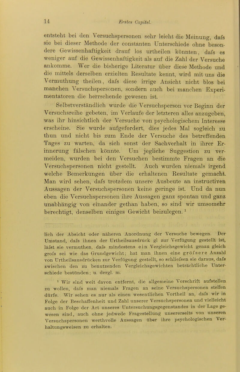 entsteht bei den Versuchspersonen sehr leicht die Meinung, dafs sie bei dieser Methode der constanten Unterschiede ohne beson- dere Gewissenhaftigkeit drauf los urtheilen könnten, dafs es weniger auf die Gewissenhaftigkeit als auf die Zahl der Versuche ankomme. Wer die bisherige Literatur über diese Methode und die mittels derselben erzielten Resultate kennt, wird mit uns die Vermuthung theilen, dafs diese irrige Ansicht nicht blos bei manchen Versuchspersonen, sondern auch bei manchen Experi- mentatoren die herrschende gewesen ist. Selbstverständlich wurde die Versuchsperson vor Beginn der Versuchsreihe gebeten, im Verlaufe der letzteren alles anzugeben, was ihr hinsichtlich der Versuche von psychologischem Interesse erscheine. Sie wurde aufgefordert, dies jedes Mal sogleich zu thun und nicht bis zum Ende der Versuche des betreffenden Tages zu warten, da sich sonst der Sachverhalt in ihrer Er- innerung fälschen könnte. Um jegliche Suggestion zu ver- meiden, wurden bei den Versuchen bestimmte Fragen an die Versuchspersonen nicht gestellt. Auch wurden niemals irgend welche Bemerkungen über die erhaltenen Resultate gemacht. Man wird sehen, dafs trotzdem unsere Ausbeute an instructiven Aussagen der Versuchspersonen keine geringe ist. Und da nun eben die Versuchspersonen ihre Aussagen ganz spontan und ganz unabhängig von einander gethan haben, so sind wir umsomehr berechtigt, denselben einiges Gewicht beizulegen. ^ lieh der Absicht oder näheren Anordnung der Versuche bewegen. Der Umstand, dafs ihnen der Urtheilsausdruck gl zur Verfügung gestellt ist, läfst sie vermuthen, dafs mindestens ein Vergleichsgewicht genau gleich grofs sei wie das Grundgewicht; hat man ihnen eine gröfsere Anzahl von Urtheilsausdrücken zur Verfügung gestellt, so schliefsen sie daraus, dafs zwischen den zu benutzenden Vergleichsgewichten beträchtliche Unter- schiede bestünden; u. dergl. m. ^ Wir sind weit davon entfernt, die allgemeine Vorschrift aufstellen zu wollen, dafs man niemals Fragen an seine Versuchspersonen stellen dürfe. Wir sehen es nur als einen wesentlichen Vortheil an, dafs wir in Folge der Beschaffenheit und Zahl unserer Versuchspersonen und vielleicht auch in Folge der Art unseres Untersuchungsgegenstandes in der Lage ge- wesen sind, auch ohne jedwede Fragestellung unsererseits von unseren Versuchspersonen werthvolle Aussagen über ihre psychologischen Ver- haltungsweisen zu erhalten.