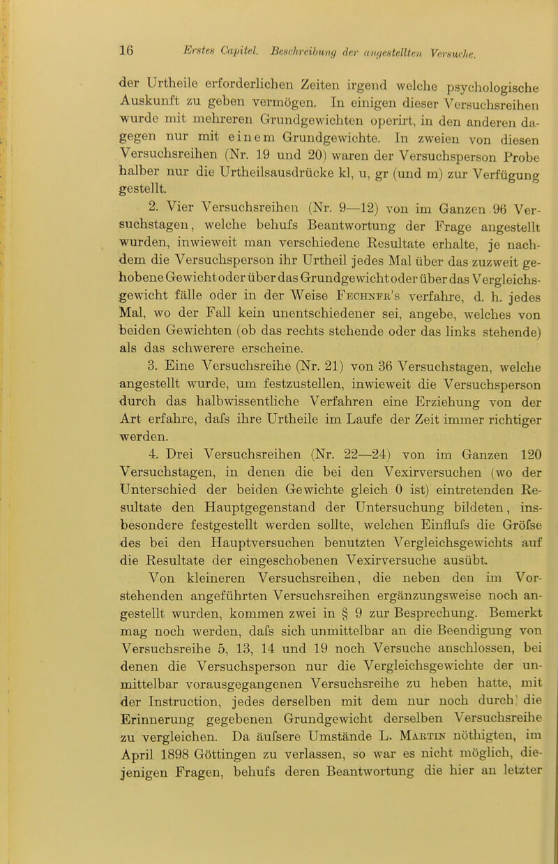 der Urtheile erforderlichen Zeiten irgend welche psychologische Auskunft zu geben vermögen. In einigen dieser Versuchsreihen wurde mit mehreren Grundgewichten operirt, in den anderen da- gegen nur mit einem Grundgewichte. In zweien von diesen Versuchsreihen (Nr. 19 und 20) waren der Versuchsperson Probe halber nur die Urtheilsausdrücke kl, u, gr (und m) zur Verfügung gestellt. 2. Vier Versuchsreihen (Nr. 9—12) von im Ganzen 96 Ver- suchstagen, welche behufs Beantwortung der Frage angestellt wurden, inwieweit man verschiedene Resultate erhalte, je nach- dem die Versuchsperson ihr Urtheil jedes Mal über das zuzweit ge- hobene Gewicht oder über das Grundgewicht oder über das Vergleichs- gewicht fälle oder in der Weise Fechnpk's verfahre, d. h. jedes Mal, wo der Fall kein unentschiedener sei, angebe, welches von beiden Gewichten (ob das rechts stehende oder das links stehende) als das schwerere erscheine. 3. Eine Versuchsreihe (Nr. 21) von 36 Versuchstagen, welche angestellt wurde, um festzustellen, inwieweit die Versuchsperson durch das halbwissentliche Verfahren eine Erziehung von der Art erfahre, dafs ihre Urtheile im Laufe der Zeit inuner richtiger werden. 4. Drei Versuchsreihen (Nr. 22—24) von im Ganzen 120 Versuchstagen, in denen die bei den Vexirversuchen (wo der Unterschied der beiden Gewichte gleich 0 ist) eintretenden Re- sultate den Hauptgegenstand der Untersuchung bildeten, ins- besondere festgestellt werden sollte, welchen Einflufs die Gröfse des bei den Hauptversuchen benutzten Vergleichsgewichts auf die Resultate der eingeschobenen Vexirversuche ausübt. Von kleineren Versuchsreihen, die neben den im Vor- stehenden angeführten Versuchsreihen ergänzungsweise noch an- gestellt wurden, kommen zwei in § 9 zur Besprechung. Bemerkt mag noch werden, dafs sich unmittelbar an die Beendigung von Versuchsreihe 5, 13, 14 und 19 noch Versuche anschlössen, bei denen die Versuchsperson nur die Vergleichsgewichte der un- mittelbar vorausgegangenen Versuchsreihe zu heben hatte, mit der Instruction, jedes derselben mit dem nur noch durch' die Erinnerung gegebenen Grundgewicht derselben Versuchsreihe zu vergleichen. Da äufsere Umstände L. Martin nöthigten, im April 1898 Göttingen zu verlassen, so war es nicht möglich, die- jenigen Fragen, behufs deren Beantwortung die hier an letzter