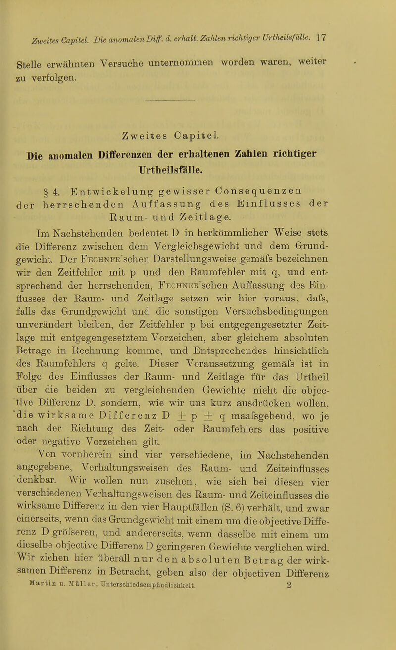 Stelle erwähnten Versuche unternommen worden waren, weiter zu verfolgen. Zweites Capitel. Die anomalen Differenzen der erhaltenen Zahlen richtiger TJrtheilsfalle. § 4. Entwückelung gewisser Consequenzen der herrschenden Auffassung des Einflusses der Raum- und Zeitlage. Im Nachstehenden bedeutet D in herkömmlicher Weise stets die Differenz zwischen dem Vergleichsgewicht und dem Grund- gewicht. Der FECH^'^E'schen Darstellungsweise gemäfs bezeichnen wir den Zeitfehler mit p und den Raumfehler mit q, und ent- sprechend der herrschenden, FEuHNi'.ß'schen Auffassung des Ein- flusses der Raum- und Zeitlage setzen wir hier voraus, dafs, falls das Grundgewicht und die sonstigen Versuchsbedingungen tmverändert bleiben, der Zeitfehler p bei entgegengesetzter Zeit- lage mit entgegengesetztem Vorzeichen, aber gleichem absoluten Betrage in Rechnung komme, und Entsprechendes hinsichtlich des Raumfehlers q gelte. Dieser Voraussetzung gemäfs ist in Folge des Einflusses der Raum- und Zeitlage für das Urtheil über die beiden zu vergleichenden Gewichte nicht die objec- tive Differenz D, sondern, wie wir uns kurz ausdrücken wollen, die wirksame Differenz D + p + q maafsgebend, wo je nach der Richtung des Zeit- oder Raumfehlers das positive oder negative Vorzeichen gilt. Von vornherein sind vier verschiedene, im Nachstehenden angegebene, Verhaltungsweisen des Raum- und Zeiteinflusses denkbar. Wir wollen nun zusehen, wie sich bei diesen vier verschiedenen Verhaltungsweisen des Raum- und Zeiteinflusses die wirksame Differenz in den vier Hauptfällen (S. 6) verhält, und zwar einerseits, wenn das Grundgewicht mit einem um die objective Diffe- renz D gröfseren, und andererseits, wenn dasselbe mit einem um dieselbe objective Differenz D geringeren Gewichte verglichen wird. Wir ziehen hier überall n u r d e n a b s o 1 u t e n B e t r a g der wirk- samen Differenz in Betracht, geben also der objectiven Differenz Martin u. Müller, Dnterschiedsempiindliclikeit. 2