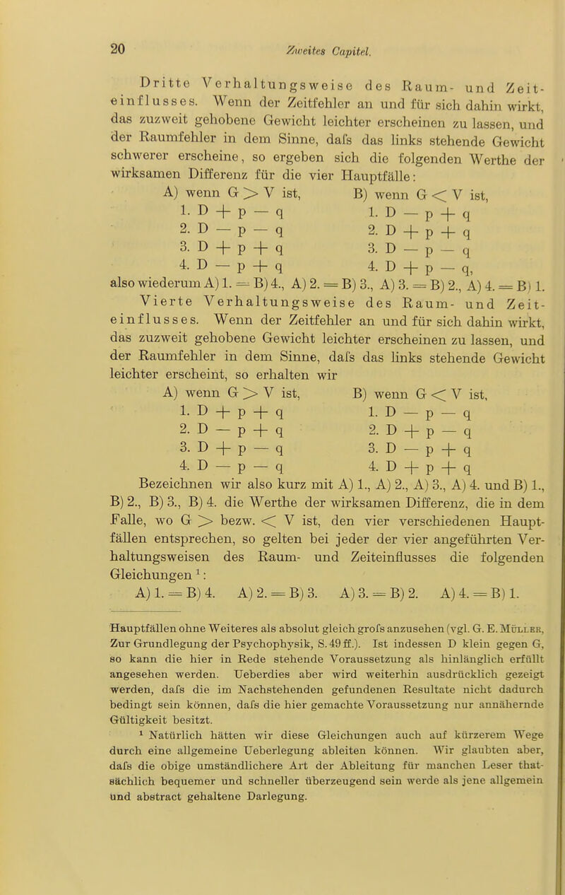 Dritte Verhaltungsweise des Raum- und Zeit- einflusses. Wenn der Zeitfehler an und für sich dahin wirkt, das zuzweit gehobene Gewicht leichter erscheinen zu lassen, und der Raumfehler in dem Sinne, dal's das links stehende Gewicht schwerer erscheine, so ergeben sich die folgenden Werthe der wirksamen Differenz für die vier Hauptfälle: A) wenn G > V ist, B) wenn G < V ist, 1. D + p — q 1. D — p + q 2. D — p-q 2. D + p + q 3. D + p-fq 3. D-p-q 4. D-p + q 4. D + p-q, also wiederum A) 1. =^ B) 4., A) 2. = B) 3., A) 3. = B) 2., A) 4. = B i 1. Vierte Verhaltungsweise des Raum- und Zeit- einflusses. Wenn der Zeitfehler an und für sich dahin wirkt, das zuzweit gehobene Gewicht leichter erscheinen zu lassen, und der Raumfehler in dem Sinne, dafs das links stehende Gewicht leichter erscheint, so erhalten wir A) wenn G > V ist, B) wenn G < V ist, 1. D + p + q 1. D-p-q 2. D-p + q 2. D + p- q 3. D + p— q 3. D— p + q 4. D — p — q 4. D + p + q Bezeichnen wir also kurz mit A) 1., A) 2., A) 3., A) 4. und B) 1., B) 2., B) 3., B) 4. die Werthe der wirksamen Differenz, die in dem Falle, wo G ^ bezw. <C V ist, den vier verschiedenen Haupt- fällen entsprechen, so gelten bei jeder der vier angeführten Ver- haltungsweisen des Raum- und Zeiteinflusses die folgenden Gleichungen ^: A}l.=-B)4. A)2. = B)3. A)3. —B)2. A)4. = B)1. Hauptfällen ohne Weiteres als absolut gleich grofs anzusehen (vgl. G. E. Müller, Zur Grundlegung der Psychophysik, S. 49 ff.). Ist indessen D klein gegen G, so kann die hier in Rede stehende Voraussetzung als hinlänglich erfüllt angesehen werden. Ueberdies aber wird weiterhin ausdrücklich gezeigt werden, dafs die im Nachstehenden gefundenen Resultate nicht dadurch bedingt sein können, dafs die hier gemachte Voraussetzung nur annähernde Gültigkeit besitzt. ^ Natürlich hätten wir diese Gleichungen auch auf kürzerem Wege durch eine allgemeine Ueberlegung ableiten können. Wir glaubten aber, dafs die obige umständlichere Art der Ableitung für manchen Leser that- sächlich bequemer und schneller überzeugend sein werde als jene allgemein und abstract gehaltene Darlegung.
