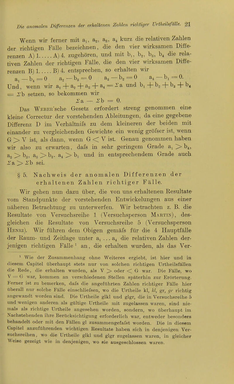Wenn wir ferner mit a,, a.., ag, aj kurz die relativen Zahlen der richtigen Fälle bezeichnen, die den vier wirksamen Diffe- renzen A)l A)4. zugehören, und mit b,, b«, b.j, b^ die rela- tiven Zahlen der richtigen Fälle, die den vier wirksamen Diffe- renzen B) 1 B) 4. entsprechen, so erhalten wir a^_b, =0 a.3—b3 = 0 a, —bo=-0 a, —b, =0. Und, wenn wir a, -|- a., + a« + a^ = a und b^ + b., + bj + b« = -Tb setzen, so bekommen wir i:a — ^b = 0. Das WEBEE'sche Gesetz erfordert streng genommen eine kleine Correctur der vorstehenden Ableitungen, da eine gegebene Differenz D im Verhältnifs zu dem kleineren der beiden mit einander zu vergleichenden Gewichte ein wenig gröfser ist, wenn G > V ist, als dann, wenn G < V ist. Genau genommen haben wir also zu erwarten, dafs in sehr geringem Grade ai > b^, a., > bg, ao>>b.,. a^ > bi und in entsprechendem Grade auch :ra > rb sei. § 5. Nachweis der anomalen Differenzen der erhaltenen Zahlen richtiger Fälle. Wü' gehen nun dazu über, die von uns erhaltenen Resultate vom Standpunkte der vorstehenden Entwickelungen aus einer näheren Betrachtung zu unterwerfen. Wir betrachten z. B. die Resultate von Versuchsreihe 1 (Versuchsperson Maetin), des- gleichen die Resultate von Versuchsreihe 5 (Versuchsperson Henei). Wir führen dem Obigen gemäfs für die 4 Hauptfälle der Raum- und Zeitlage unter a, ... a4 die relativen Zahlen der- jenigen richtigen Fälle ^ an, die erhalten wurden, als das Ver- ^ Wie der Zusammenhang ohne Weiteres ergiebt, ist hier und in diesem Capitel überhaupt stets nur von solchen richtigen Urtheilsfällen die Rede, die erhalten wurden, als V >> oder ■< G war. Die Fälle, wo V = G war, kommen an verschiedenen Stellen späterhin zur Erörterung. Ferner ist zu bemerken, dafs die angeführten Zahlen richtiger Fälle hier überall nur solche Fälle einschliefsen, wo die Urtheile kl, kl, gr, gr richtig angewandt worden sind. Die Urtheile glkl und glgr, die in Versuchsreihe 5 und wenigen anderen als gültige Urtheile mit zugelassen waren, sind nie- mals als richtige Urtheile angesehen worden, sondern, wo überhaupt im Nachstehenden ihre Berücksichtigung erforderlich war, entweder besonders behandelt oder mit den Fällen gl zusammengefafst worden. Die in diesem Capitel anzuführenden wichtigen Resultate haben sich in denjenigen Ver- suchsreihen, wo die Urtheile glkl und glgr zugelassen waren, in gleicher Weise gezeigt wie in denjenigen, wo sie ausgeschlossen waren.
