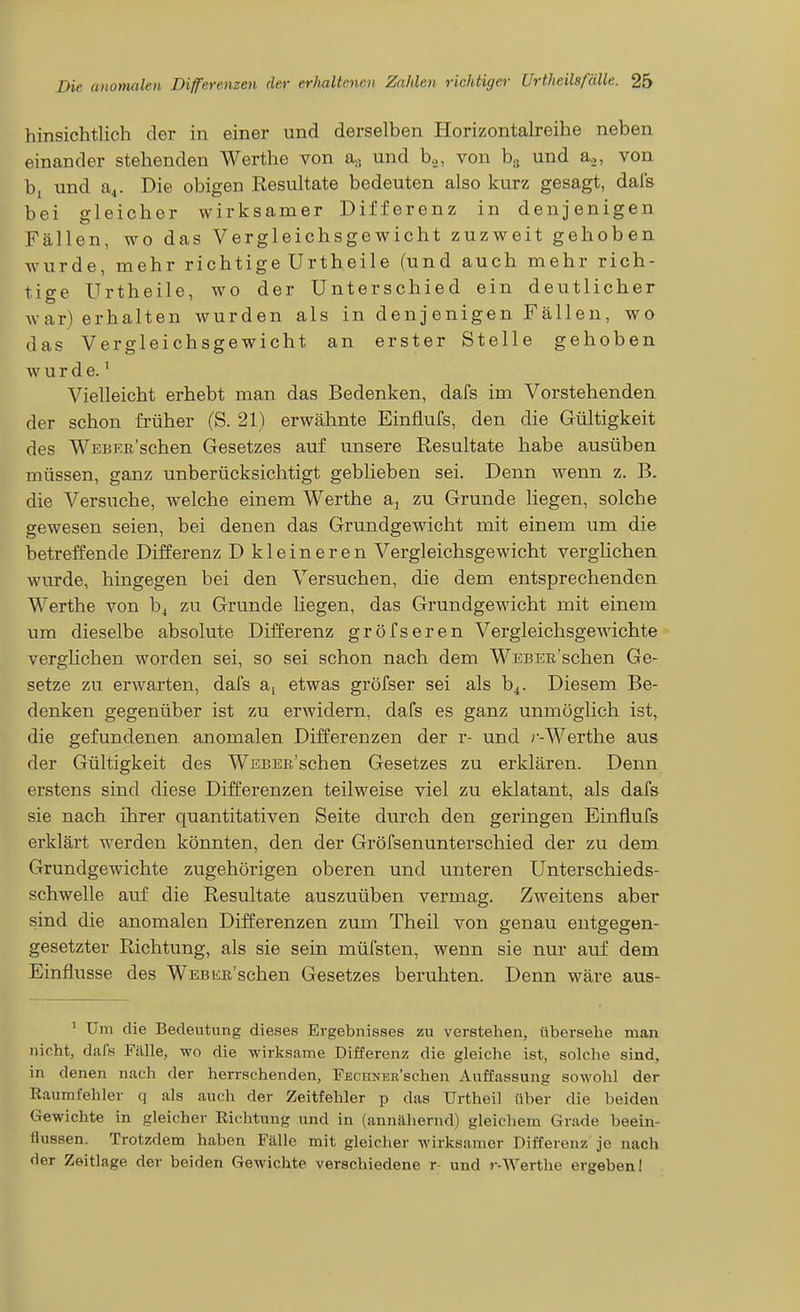 hinsichtlich der in einer und derselben Horizontalreihe neben einander stehenden Werthe von a.. und b.., von b.5 und a.,, von bi und a^. Die obigen Resultate bedeuten also kurz gesagt, dals bei gleicher wirksamer Differenz in denjenigen Fällen, wo das Vergleichsgewicht zuzweit gehoben wurde, mehr richtige Urtheile (und auch mehr rich- tige Urtheile, wo der Unterschied ein deutlicher war) erhalten wurden als in denjenigen Fällen, wo das Vergleichsgewicht an erster Stelle gehoben wurde.' Vielleicht erhebt man das Bedenken, dafs im Vorstehenden der schon früher (S. 21) erwähnte Einflufs, den die Gültigkeit des WEBEß'schen Gesetzes auf unsere Resultate habe ausüben müssen, ganz unberücksichtigt geblieben sei. Denn wenn z. B. die Versuche, welche einem Werthe a^ zu Grunde liegen, solche gewesen seien, bei denen das Grundgewicht mit einem um die betreffende Differenz D kleineren Vergleichsgewicht verglichen wurde, hingegen bei den Versuchen, die dem entsprechenden Werthe von h^ zu Grunde liegen, das Grundgewicht mit einem um dieselbe absolute Differenz gröfseren Vergleichsgewichte verglichen worden sei, so sei schon nach dem WEBEE'schen Ge- setze zu erwarten, dafs a, etwas gröfser sei als b^. Diesem Be- denken gegenüber ist zu erwidern, dafs es ganz unmöglich ist, die gefundenen anomalen Differenzen der r- und r-Werthe aus der Gültigkeit des WEBEß'schen Gesetzes zu erklären. Denn erstens sind diese Differenzen teilweise viel zu eklatant, als dafs sie nach ihrer quantitativen Seite durch den geringen Einflufs erklärt werden könnten, den der Gröfsenunterschied der zu dem Grundgewichte zugehörigen oberen und unteren Unterschieds- schwelle auf die Resultate auszuüben vermag. Zweitens aber sind die anomalen Differenzen zum Theil von genau entgegen- gesetzter Richtung, als sie sein müfsten, wenn sie nur auf dem Einflüsse des Webke'sehen Gesetzes beruhten. Denn wäre aus- ' Um die Bedeutung dieses Ergebnisses zu verstehen, übersehe man nicht, daf8 Fälle, wo die wirksame Differenz die gleiche ist, solche sind, in denen nach der herrschenden, FEcnNER'schen Auffassung sowohl der Raumfehler q als auch der Zeitfehler p das Urtheil über die beiden Gewichte in gleicher Richtung und in (annähernd) gleichem Grade beein- flussen. Trotzdem haben Fälle mit gleicher wirksamer Differenz je nach der Zeitlage der beiden Gewichte verschiedene r- und r-Werthe ergeben!