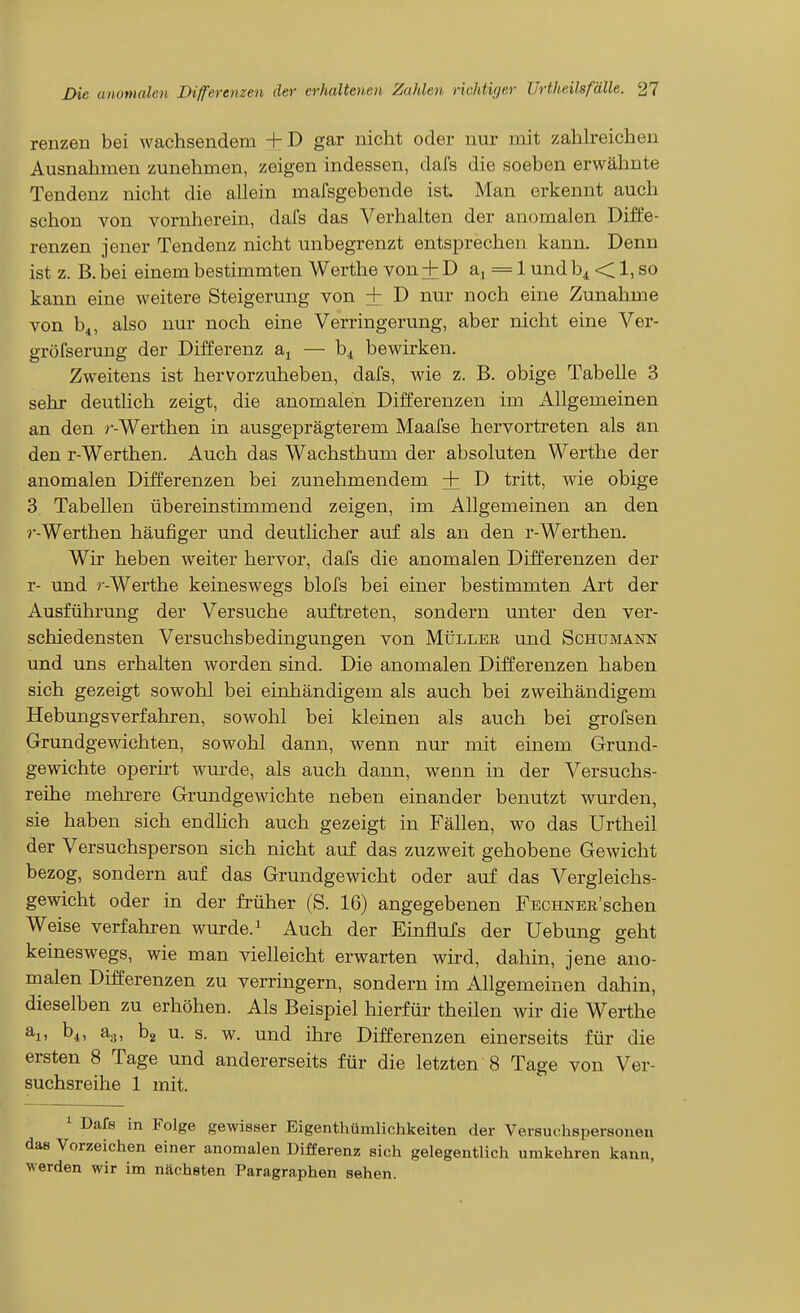 renzen bei wachsendem + D gar nicht oder nur mit zahh-eichen Ausnahmen zunehmen, zeigen indessen, dafs die soeben erwähnte Tendenz nicht die allein mafsgebende ist. Man erkennt auch schon von vornherein, dafs das Verhalten der anomalen Diffe- renzen jener Tendenz nicht unbegrenzt entsprechen kann. Denn ist z. B. bei einem bestimmten Werthe von + D aj = 1 und b^ < 1, so kann eine weitere Steigerung von + D nur noch eine Zunahme von b^, also nur noch eine Verringerung, aber nicht eine Ver- gröfserung der Differenz a^ — b^ bewirken. Zweitens ist hervorzuheben, dafs, wie z. B. obige Tabelle 3 sehr deutlich zeigt, die anomalen Differenzen im Allgemeinen an den r-Werthen in ausgeprägterem Maafse hervortreten als an den r-Werthen. Auch das Wachsthum der absoluten Werthe der anomalen Differenzen bei zunehmendem + D tritt, wie obige 3 Tabellen übereinstimmend zeigen, im Allgemeinen an den r-Werthen häufiger und deutUcher auf als an den r-Werthen. Wir heben weiter hervor, dafs die anomalen Differenzen der r- und r-Werthe keineswegs blofs bei einer bestimmten Art der Ausführung der Versuche auftreten, sondern unter den ver- schiedensten Versuclisbedingungen von Müller und Schümann und uns erhalten worden sind. Die anomalen Differenzen haben sich gezeigt sowohl bei einhändigem als auch bei zweihändigem Hebungsverfahren, sowohl bei kleinen als auch bei grofsen Grundgewichten, sowohl dann, wenn ntir mit einem Grund- gewichte operirt wurde, als auch dann, wenn in der Versuchs- reihe mehrere Grundgewichte neben einander benutzt wurden, sie haben sich endHch auch gezeigt in Fällen, wo das Urtheil der Versuchsperson sich nicht auf das zuzweit gehobene Gewicht bezog, sondern auf das Grundgewicht oder auf das Vergleichs- gewicht oder in der früher (S. 16) angegebenen FECHNER'schen Weise verfahren wurde. ^ Auch der Einflufs der Uebung geht keineswegs, wie man vielleicht erwarten wird, dahin, jene ano- malen Differenzen zu verringern, sondern im Allgemeinen dahin, dieselben zu erhöhen. Als Beispiel hierfür theilen wir die Werthe aj, b4, ag, bg u. s. w. und ihre Differenzen einerseits für die ersten 8 Tage und andererseits für die letzten 8 Tage von Ver- suchsreihe 1 mit. 1 Dafs in Folge gewisser Eigenthümlichkeiten der Versuchspersonen das Vorzeichen einer anomalen Differenz sich gelegentlich umkehren kann, werden wir im nächsten Paragraphen sehen.