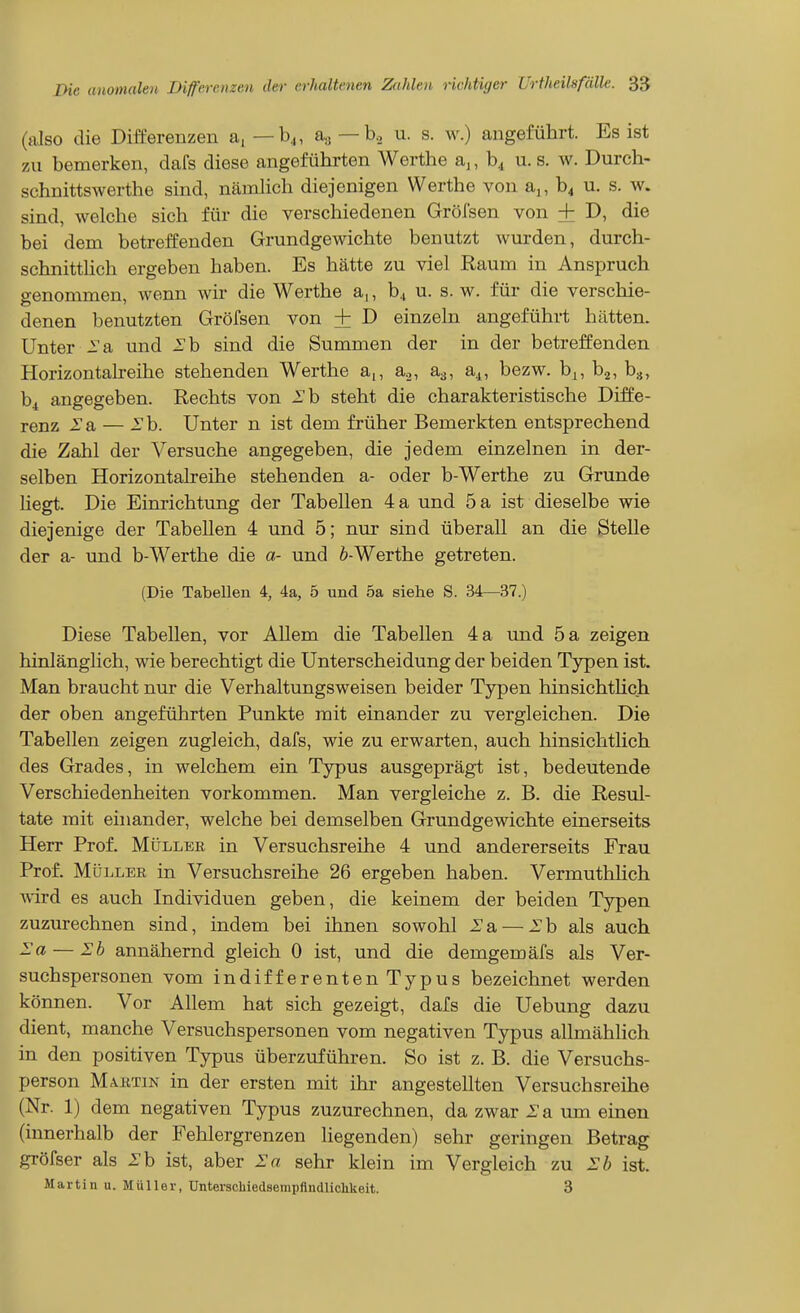 (also die Differenzen a, — b^, a,, — b., u. s. w.) angeführt. Es ist zu bemerken, dafs diese angeführten Werthe aj, b^ u. s. w. Durch- schnittswerthe sind, nämlich diejenigen Werthe von a,, b^ u. s. w. sind, welche sich für die verschiedenen Gröfsen von + D, die bei dem betreffenden Grundgewichte benutzt wurden, durch- schnitthch ergeben haben. Es hätte zu viel Raum in Anspruch genommen, wenn wir die Werthe a,, b., u. s. w. für die verschie- denen benutzten Gröfsen von + D einzeln angeführt hätten. Unter 2'a und -Tb sind die Summen der in der betreffenden Horizontalreihe stehenden Werthe a,, a.,, aa, a^, bezw. b^, ba, b^, bi angegeben. Rechts von Eh steht die charakteristische Diffe- renz 2'a — Sh. Unter n ist dem früher Bemerkten entsprechend die Zahl der Versuche angegeben, die jedem einzelnen in der- selben Horizontalreihe stehenden a- oder b-Werthe zu Grunde Hegt. Die Einrichtung der Tabellen 4 a und 5 a ist dieselbe wie diejenige der Tabellen 4 und 5; nur sind überall an die Stelle der a- und b-Werthe die a- und 6-Werthe getreten. (Die Tabellen 4, 4a, 5 und 5a siehe S. 34—37.) Diese Tabellen, vor Allem die Tabellen 4 a und 5 a zeigen hinlänglich, wie berechtigt die Unterscheidung der beiden Typen ist. Man braucht nur die Verhaltungsweisen beider Typen hinsichtUch der oben angeführten Punkte mit einander zu vergleichen. Die Tabellen zeigen zugleich, dafs, wie zu erwarten, auch hinsichtlich des Grades, in welchem ein Typus ausgeprägt ist, bedeutende Verschiedenheiten vorkommen. Man vergleiche z. B. die Resul- tate mit einander, welche bei demselben Grundgewichte einerseits Herr Prof. MIiller in Versuchsreihe 4 und andererseits Frau Prof. Müller in Versuchsreihe 26 ergeben haben. Vermuthlich wird es auch Individuen geben, die keinem der beiden Typen zuzurechnen sind, indem bei ihnen sowohl 2'a — Eh als auch Ea — Eb annähernd gleich 0 ist, und die demgemäfs als Ver- suchspersonen vom indifferenten Typus bezeichnet werden können. Vor Allem hat sich gezeigt, dafs die Uebung dazu dient, manche Versuchspersonen vom negativen Typus allmähhch in den positiven Typus überzuführen. So ist z. B. die Versuchs- person MAKTIN in der ersten mit ihr angestellten Versuchsreihe (Nr. 1) dem negativen Typus zuzurechnen, da zwar i^a um einen (innerhalb der Fehlergrenzen liegenden) sehr geringen Betrag gröfser als Eh ist, aber Ea sehr klein im Vergleich zu Eb ist. Martin u. Müller, Unterschiedsempftndlichkeit. 3