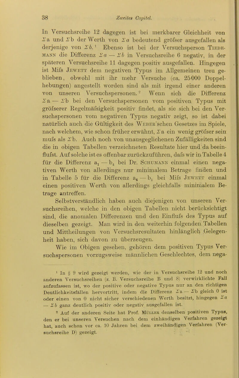 In Versuchsreihe 12 dagegen ist bei merkbarer Gleichheit von und i'b der Werth von la bedeutend gröfser ausgefallen als derjenige von Ib. ' Ebenso ist bei der Versuchsperson Tiede- MANN die Differenz l'a — Ib in Versuchsreihe 6 negativ, in der späteren Versuchsreihe 11 dagegen positiv ausgefallen. Hingegen ist Mifs Jewktt dem negativen Typus im Allgemeinen treu ge- blieben, obwohl mit ihr mehr Versuche (ca, 25000 Doppel- hebungen) angestellt worden sind als mit irgend einer anderen von unseren Versuchspersonen. - Wenn sich die Differenz -a — .Tb bei den Versuchspersonen vom positiven Typus mit gröfserer Regelmäfsigkeit positiv findet, als sie sich bei den Ver- suchspersonen vom negativen Tj^^pus negativ zeigt, so ist dabei natürlich auch die Gültigkeit des WEBER'schen Gesetzes im Spiele, nach welchem, wie schon fi'üher erwähnt, I a ein wenig gröfser sein mufs als Ih. Auch noch von unausgeglichenen ZufäUigkeiten sind die in obigen Tabellen verzeichneten Resultate hier und dabeein- fluTst. Auf solche ist es offenbar zurückzuführen, dafs wir in Tabelle 4 für die Differenz aj — bei Dr. Schumann einmal einen nega- tiven Werth von allerdings nur minimalem Betrage finden und in Tabelle 5 für die Differenz a^ — b^ bei Mifs Jewett einmal einen positiven Werth von allerdings gleichfalls minimalem Be- trage antreffen. Selbstverständlich haben auch diejenigen von unseren Ver- suchsreihen, welche in den obigen Tabellen nicht berücksichtigt sind, die anomalen Differenzen und den Einflufs des Typus auf dieselben gezeigt. Man wird in den weiterhin folgenden. Tabellen und Mittheilungen von Versuchsresultaten hinlänghch Gelegen- heit haben, sich davon zu überzeugen. Wie im Obigen gesehen, gehören dem positiven Typus Ver- suchspersonen vorzugsweise männhchen Geschlechtes, dem nega- ^ In § 9 wird gezeigt werden, wie der in Versuchsreihe 12 und noch anderen Versuchsreihen (z. B. Versuchsreihe B und 8) verwirklichte Fall aufzufassen ist, wo der positive oder negative Typus nur an den richtigen Deutlichkeitsfällen hervortritt, indem die Differenz — gleich 0 ist oder einen von 0 nicht sicher verschiedenen Werth besitzt, hingegen — i:b ganz deutlich positiv oder negativ ausgefallen ist. 2 Auf der anderen Seite hat Prof. Müller denselben positiven Typus, den er bei unseren Versuchen nach dem einhändigen Verfahren gezeigt hat, auch schon vor ca. 10 Jahren bei dem zweihändigen Verfahren (Ver- suchsreihe D) gezeigt.
