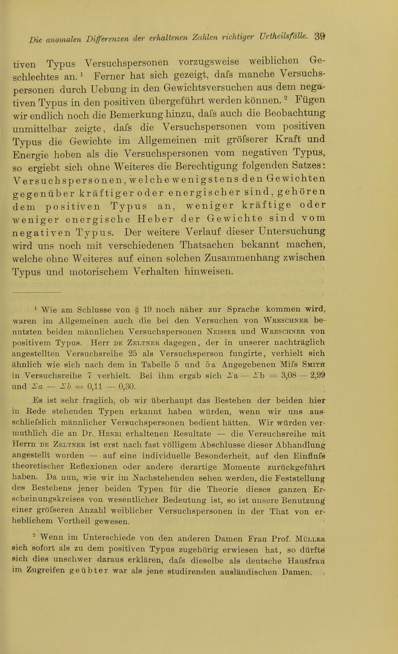 tiven Typus Versuchspersonen vorzugsweise weiblichen Ge- schlechtes an. ^ Ferner hat sich gezeigt, dafs manche Versuchs- personen durch Uebung in den Gewichtsversuchen aus dem nega;- tiven Typus in den positiven übergeführt werden können. ^ Fügen wir endhch noch die Bemerkung hinzu, dafs auch die Beobachtung unmittelbar zeigte, dafs die Versuchspersonen vom positiven Typus die Gewichte im Allgemeinen mit gröfserer Kraft und Energie hoben als die Versuchspersonen vom negativen Typus, so ergiebt sich ohne Weiteres die Berechtigung folgenden Satzes: Versuchspersonen, welche wenigstens den Gewichten gegenüber kräftiger oder energischer sind, gehören dem positiven Typus an, weniger kräftige oder weniger energische Heber der Gewichte sind vom negativen Typus. Der weitere Verlauf dieser Untersuchung wird ims noch mit verschiedenen Thatsachen bekannt machen, welche ohne Weiteres auf einen solchen Zusammenhang zwischen Typus und motorischem Verhalten hinweisen. ^ Wie am Schlüsse von § 19 noch näher zur Sprache kommen wird, waren im Allgemeinen auch die bei den Versuchen von Wbeschneb be- nutzten beiden männlichen Versuchspersonen Neisser und Wreschner von positivem Typus. Herr de Zeltner dagegen, der in unserer nachträglich angestellten Versuchsreihe 25 als Versuchsperson fungirte, verhielt sich ähnlich wie sich nach dem in Tabelle 5 und 5 a Angegebenen Mifs SmTH in Versuchsreihe 7 verhielt. Bei ihm ergab sich .^^a — -b = 3,08 — 2,99 und :Sa — Sb = 0,11 — 0,30. Es ist sehr fraglich, ob wir überhaupt das Bestehen der beiden hier in Rede stehenden Typen erkannt haben würden, wenn wir uns aus- schhefslich männlicher Versuchspersonen bedient hätten. Wir würden ver- muthlich die an Dr. Henri erhaltenen Resultate — die Versuchsreihe mit Herrn de Zeltner ist erst nach fast völligem Abschlüsse dieser Abhandlung angestellt worden — auf eine individuelle Besonderheit, auf den Einflufs theoretischer Reflexionen oder andere derartige Momente zurückgeführt haben. Da nun, wie wir im Nachstehenden sehen werden, die Feststellung des Bestehens jener beiden Typen für die Theorie dieses ganzen Er- scheinungskreises von wesentlicher Bedeutung ist, so ist unsere Benutzung einer gröfseren Anzahl weiblicher Versuchspersonen in der That von er- heblichem Vortheil gewesen. - Wenn im Unterschiede von den anderen Damen Frau Prof. Müller sich sofort als zu dem positiven Typus zugehörig erwiesen hat, so dürfte sich dies unschwer daraus erklären, dafs dieselbe als deutsche Hausfrau im Zugreifen geübter war als jene studirenden ausländischen Damen. ,
