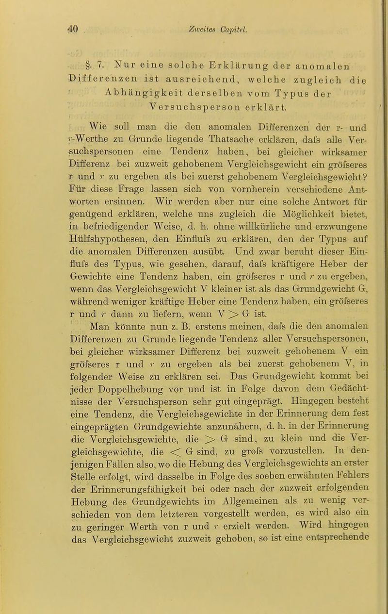 §. 7. Nur eine solche Erklärung der anomalen Differenzen ist ausreichend, welche zugleich die Abhängigkeit derselben vom Typus der Versuchsperson erklärt. Wie soll man die den anomalen Differenzen der r- und r-Werthe zu Grunde liegende Thatsache erklären, dals alle Ver- suchspersonen eine Tendenz haben, bei gleicher wirksamer Differenz bei zuzweit gehobenem Vergleichsgewicht ein gröfseres r und r zu ergeben als bei zuerst gehobenem Vergleichsgewicht V Für diese Frage lassen sich von vornherein verschiedene Ant- worten ersinnen. Wir werden aber nur eine solche Antwort für genügend erklären, welche uns zugleich die Möghchkeit bietet, in befriedigender Weise, d. h. ohne willkürliche und erzwungene Hülfshypothesen, den Einflufs zu erklären, den der Typus auf die anomalen Differenzen ausübt. Und zwar beruht dieser Ein- flufs des Typus, wie gesehen, darauf, dafs kräftigere Heber der Gewichte eine Tendenz haben, ein gröfseres r und r zu ergeben, wenn das Vergleichsgewicht V kleiner ist als das Grundgewicht G, während weniger kräftige Heber eine Tendenz haben, ein gröfseres r und r dann zu liefern, wenn V ^ G ist. Man könnte nun z. B. erstens meinen, dafs die den anomalen Differenzen zu Grunde liegende Tendenz aller Versuchspersonen, bei gleicher wirksamer Differenz bei zuzM'eit gehobenem V ein gröfseres r und r zu ergeben als bei zuerst gehobenem V, in folgender Weise zu erklären sei. Das Grundgewicht kommt bei jeder Doppelhebung vor und ist in Folge davon dem Gedächt- nisse der Versuchsperson sehr gut eingeprägt. Hingegen besteht eine Tendenz, die Vergleichsgewichte in der Erinnerung dem fest eingeprägten Grundgewichte anzunähern, d. h. in der Erinnerung die Vergleichsgewichte, die > G sind, zu klein und die Ver- gleichsgewichte, die < G sind, zu grofs vorzustellen. In den- jenigen Fällen also, wo die Hebung des Vergleichsgewichts an erster Stelle erfolgt, wird dasselbe in Folge des soeben erwähnten Fehlers der Erinnerungsfähigkeit bei oder nach der zuzweit erfolgenden Hebung des Grundgewichts im Allgemeinen als zu wenig ver- schieden von dem letzteren vorgestellt werden, es wird also ein zu geringer Werth von r und r erzielt werden. Wird hingegen das Vergleichsgewicht zuzweit gehoben, so ist eine entsprechende