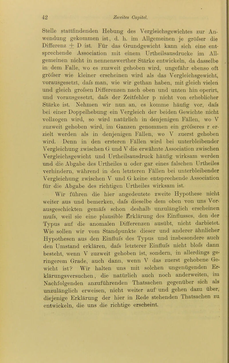Stelle stattfindenden Hebung des Vergleichsgewiehtes zur An- wendung gekommen ist, d. Ii. im Allgemeinen je gröfser die Differenz + D ist. Für das Grundgewiclit kann sich eine ent- sprechende Association mit einem Urtheilsausdrucke im All- gemeinen nicht in nennenswerther Stärke entwickeln, da dasselbe in dem Falle, wo es zuzweit gehoben wird, ungefähr ebenso oft gröfser wie kleiner erscheinen wird als das Vergleichsgewicht, vorausgesetzt, dafs man, wie wir gethan haben, mit gleich vielen und gleich grofsen Differenzen nach oben und unten hin operirt, und vorausgesetzt, dafs der Zeitfehler p nicht von erheblicher Stärke ist. Nehmen wir nun an, es komme häufig vor, dafs bei einer Doppelhebung ein Vergleich der beiden Gewichte nicht vollzogen wird, so wird natürlich in denjenigen Fällen, wo V zuzweit gehoben wird, im Ganzen genommen ein gröfseres r er- zielt werden als in denjenigen Fällen, wo V zuerst gehoben wird. Denn in den ersteren Fällen wird bei unterbleibender Vergleichung zwischen G und V die erwähnte Association zwischen Vergleichsgewicht und Urtheilsausdruck häufig wirksam werden und die Abgabe des Urtheiles u oder gar eines falschen Urtheiles verhindern, während in den letzteren Fällen bei unterbleibender Vergleichung zwischen V und G keine entsprechende Association für die Abgabe des richtigen Urtheiles wirksam ist. Wir führen die hier angedeutete zweite Hypothese nicht weiter aus und bemerken, dafs dieselbe dem oben von uns Vor- ausgeschickten gemäfs schon deshalb unzulänghch erscheinen mufs, weil sie eine plausible Erklärung des Emflusses, den der Typus auf die anomalen Differenzen ausübt, nicht darbietet. Wie sollen wir vom Standpunkte dieser und anderer ähnhcher Hypothesen aus den Einflufs des Typus und insbesondere auch den Umstand erklären, dafs letzterer Einflufs nicht blofs dann besteht, wenn V zuzweit gehoben ist, sondern, in allerdings ge- ringerem Grade, auch dann, wenn V das zuerst gehobene Ge- wicht ist? Wir halten uns mit solchen ungenügenden Er- klärungsversuchen, die natürlich auch noch anderweiten, im Nachfolgenden anzuführenden Thatsachen gegenüber sich als unzulänglich erweisen, nicht weiter auf und gehen dazu über, diejenige Erklärung der hier in Rede stehenden Thatsachen zu entwickeln, die uns die richtige erscheint.