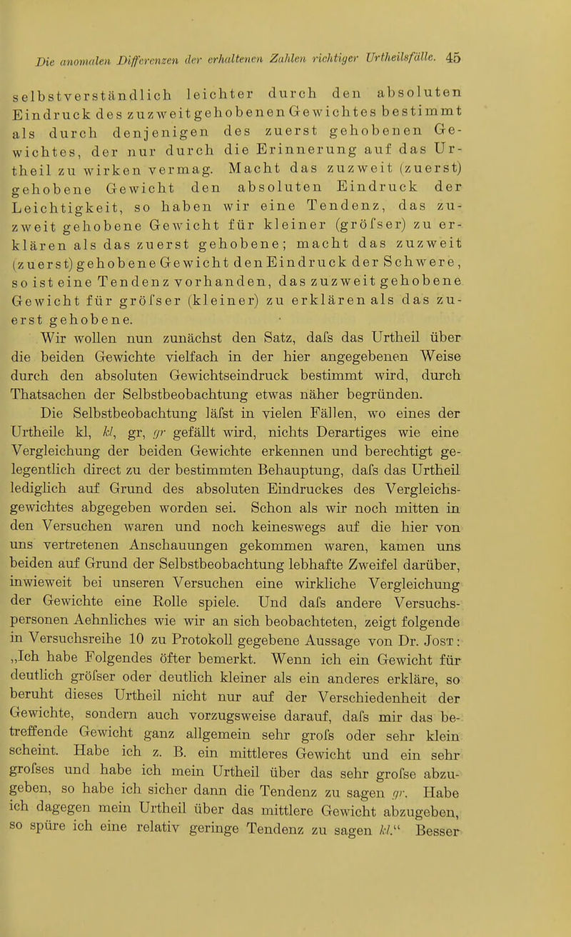 selbstverständlich leichter durch den absoluten Eindruck des zuzM-^eitgehobenen Gewichtes bestimmt als durch denjenigen des zuerst gehobenen Ge- wichtes, der nur durch die Erinnerung auf das Ur- theil zu wirken vermag. Macht das zuzweit (zuerst) gehobene Gewicht den absoluten Eindruck der Leichtigkeit, so haben wir eine Tendenz, das zu- zweit gehobene Gewicht für kleiner (gröfser) zu er- klären als das zu erst gehobene; macht das zuzweit (zuerst) gehobene Gewicht den Eindruck der Schwere, so ist eine Tendenz vorhanden, das zuzweit gehobene Gewicht für gröfser (kleiner) zu erklären als das zu- erst gehobene. Wir wollen nun zunächst den Satz, dafs das Urtheil über die beiden Gewichte vielfach in der hier angegebenen Weise durch den absoluten Gewichtseindruck bestimmt wird, durch Thatsachen der Selbstbeobachtung etwas näher begründen. Die Selbstbeobachtung läfst in vielen Fällen, wo eines der Urtheüe kl, ^-/, gr, (jr gefällt wird, nichts Derartiges wie eine Vergleichung der beiden Gewichte erkennen und berechtigt ge- legentlich direct zu der bestimmten Behauptung, dafs das Urtheil ledighch auf Grund des absoluten Eindruckes des Vergleichs- gewichtes abgegeben worden sei. Schon als wir noch mitten in den Versuchen waren und noch keineswegs auf die hier von uns vertretenen Anschauungen gekommen waren, kamen uns beiden auf Grund der Selbstbeobachtung lebhafte Zweifel darüber, inwieweit bei unseren Versuchen eine wirkliche Vergleichung der Gewichte eine Rolle spiele. Und dafs andere Versuchs- personen Aehnliches wie wir an sich beobachteten, zeigt folgende in Versuchsreihe 10 zu Protokoll gegebene Aussage von Dr. Jost: „Ich habe Folgendes öfter bemerkt. Wenn ich ein Gewicht für deuthch gröfser oder deutlich kleiner als ein anderes erkläre, so beruht dieses Urtheil nicht nur auf der Verschiedenheit der Gewichte, sondern auch vorzugsweise darauf, dafs mir das be- treffende Gewicht ganz allgemein sehr grofs oder sehr klein scheint. Habe ich z. B. ein mittleres Gewicht und ein sehr grofses und habe ich mein Urtheil über das sehr grofse abzu- geben, so habe ich sicher dann die Tendenz zu sagen .^r. Habe ich dagegen mein Urtheil über das mittlere Gewicht abzugeben, so spüre ich eine relativ geringe Tendenz zu sagen /,•/. Besser