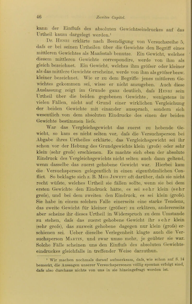 kann der Einfiufs des absoluten Gewichtseindruckes auf das Urtheil kaum dargelegt werden.' Dr. Henri erklärte nach Beendigung von Versuchsreihe 5, dafs er bei seinen Urtheilen über die Gewichte den Begriff eines mittleren Gewichtes als Maal'sstab benutze. Ein Gewicht, welches diesem mittleren Gewichte correspondire, werde von ihm als gleich bezeichnet. Ein Gewicht, welches ihm gröfser oder kleiner als das mittlere Gewichte erscheine, werde von ihm als gröfser bezw. kleiner bezeichnet. Wie er zu dem Begriffe jenes mittleren Ge- wichtes gekommen sei, wisse er nicht anzugeben. Auch diese Auslassung zeigt im Grunde ganz deutlich, dafs Henri sein Urtheil über die beiden gegebenen Gewichte, wenigstens in vielen Fällen, nicht auf Grund einer wirklichen Vergleichung der beiden Gewichte mit einander aussprach, sondern sich wesentHch von dem absoluten Eindrucke des einen der beiden Gewichte bestimmen liefs. War das Vergleichsgewicht das zuerst zu hebende Ge- wicht, so kam es nicht selten vor, dafs die Versuchsperson bei Abgabe ihres Urtheiles erklärte, das Vergleichsgewicht sei ihr schon vor der Hebung des Grundgewichts klein (grofsj oder sehr klein (sehr grofs) erschienen. Es machte sich eben der absolute Eindruck des Vergleichsgewichts nicht selten auch dann geltend, wenn dasselbe das zuerst gehobene Gewicht war. Hierbei kam die Versuchsperson gelegentlich in einen eigenthümlichen Con- flict. So beklagte sich z. B. Miss Jewett oft darüber, dafs sie nicht recht wüfste, welches Urtheil sie fällen sollte, wenn sie bei dem ersten Gewichte den Eindruck hätte, es sei sehr klein (sehr grofs), und bei dem zweiten den Eindruck, es sei klein (grofs). Sie habe in einem solchen Falle einerseits eine starke Tendenz, das zweite Gewicht für kleiner (gröfser) zu erklären, andererseits aber scheine ihr dieses Urtheil in Widerspruch zu dem Umstände zu stehen, dafs das zuerst gehobene Gewicht ihr sehr klein (sehr grofs), das zuzweit gehobene dagegen nur klein (grofs) er- schienen sei. Ueber dieselbe Verlegenheit klagte auch die Ver- suchsperson Martin, und zwar umso mehr, je geübter sie war. Solche Fälle scheinen uns den Einflufs des absoluten Gewichts- eindruckes gleichfalls in treffender Weise darzuthun. * Wir machen nochmals darauf aufmerksam, dafs, wie schon auf S. 14 bemerkt, die Aussagen unserer Versuchspersonen völlig spontan erfolgt sind, dafs also durchaus nichts von uns in sie hineingefragt worden ist.