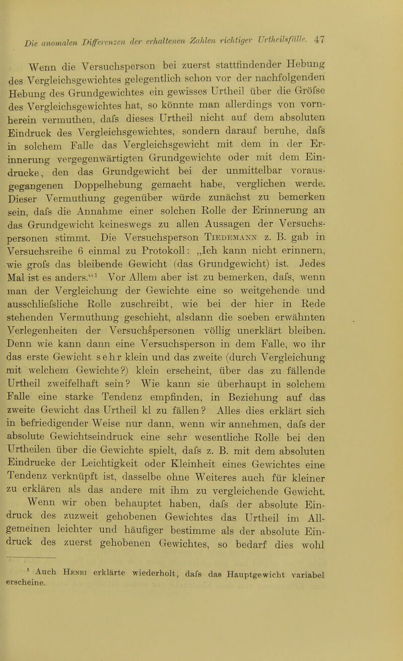 Wenn die Versuchsperson bei zuerst stattfindender Hebunji^ des Vergleichsgewichtes gelegentlich schon vor der nachfolgenden Hebung des Grundgewichtes ein gewisses Urtheil über die Gröfse des Vergleichsgewichtes hat, so könnte man allerdings von vorn- herein verrauthen, dafs dieses Urtheil nicht auf dem absoluten Eindruck des Vergleichsgewichtes, sondern darauf beruhe, dafs in solchem Falle das Vergleichsgewicht mit dem in der Er- innerung vergegenwärtigten Grundgewächte oder mit dem Ein- drucke, den das Grundgewicht bei der unmittelbar voraus- gegangenen Doppelhebung gemacht habe, verglichen werde. Dieser Vermuthung gegenüber würde zunächst zu bemerken sein, dafs die Annahme einer solchen Rolle der Erinnerung an das Grundgewicht keineswegs zu allen Aussagen der Versuchs- personen stimmt. Die Versuchsperson Tiedemann z. B. gab in Versuchsreihe 6 einmal zu Protokoll: ,,Ich kann nicht erinnern, wie grofs das bleibende Gewicht (das Grundgewicht) ist. Jedes Mal ist es anders.^ Vor Allem aber ist zu bemerken, dafs, wenn man der Vergleichung der Gewichte eine so weitgehende und ausschHefsliche Rolle zuschreibt, wie bei der hier in Rede stehenden Vermuthung geschieht, alsdann die soeben erwähnten Verlegenheiten der Versuchspersonen völlig unerklärt bleiben. Denn wie kann dann eine Versuchsperson in dem Falle, wo ihr das erste Gewicht sehr klein und das zweite (durch Vergleichung mit welchem Gewichte?) klein erscheint, über das zu fällende Urtheil zweifelhaft sein? Wie kann sie überhaupt in solchem Falle eine starke Tendenz empfinden, in Beziehung auf das zweite Gewicht das Urtheil kl zu fällen? Alles dies erklärt sich in befriedigender Weise nur dann, wenn wir annehmen, dafs der absolute Gewichtseindruck eine sehr w^esentliche Rolle bei den Urtheilen über die Gewichte spielt, dafs z. B. mit dem absoluten Eindrucke der Leichtigkeit oder Kleinheit eines Gewichtes eine Tendenz verknüpft ist, dasselbe ohne Weiteres auch für kleiner zu erklären als das andere mit ihm zu vergleichende Gewicht. Wenn wir oben behauptet haben, dafs der absolute Ein- druck des zuzweit gehobenen Gewichtes das Urtheil im All- gemeinen leichter und häufiger bestimme als der absolute Ein- druck des zuerst gehobenen Gewichtes, so bedarf dies wohl ' Auch Heniu erklärte wiederholt, dafs das Hauptgewicht variabel erscheine.