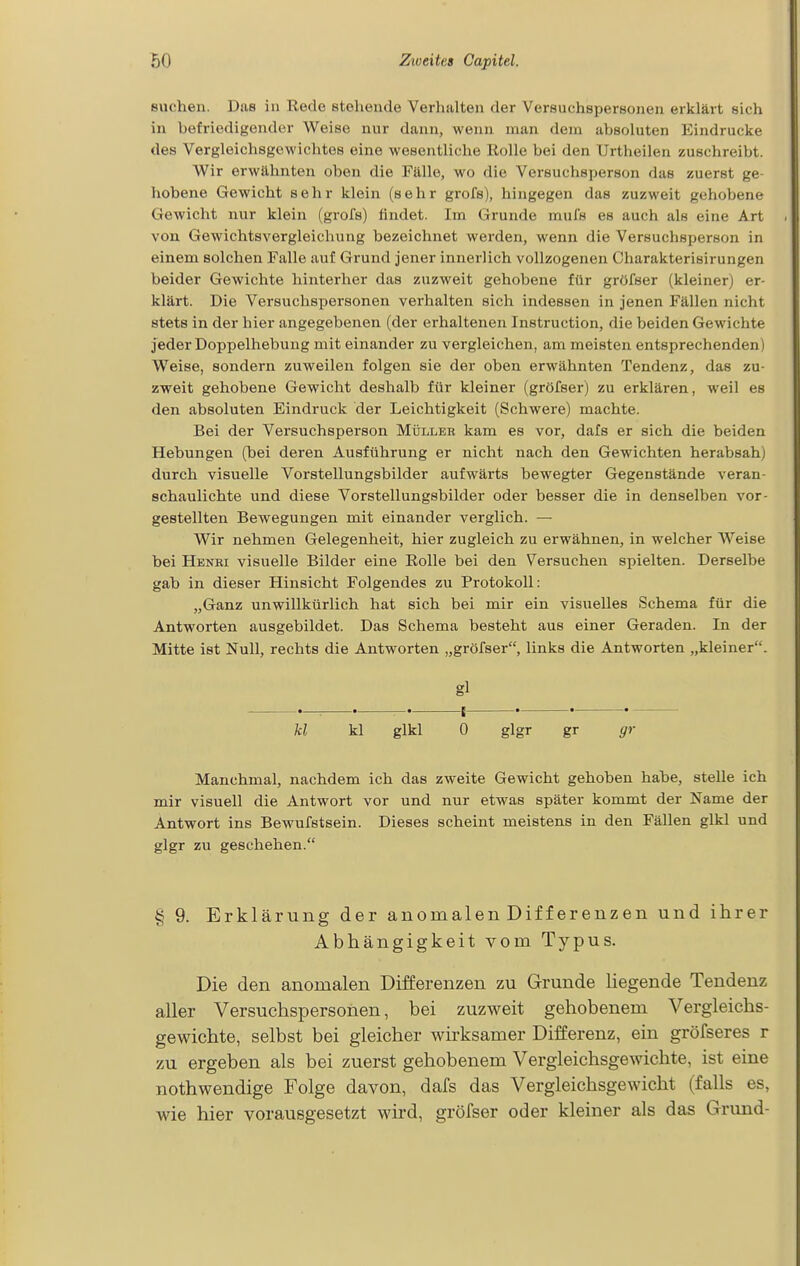 suchen. Das in Rede stehende Verhalten der Versuchspersonen erklärt eich in befriedigender Weise nur dann, wenn man dem absoluten Eindrucke des Vergleichsgewichtes eine wesentliche Rolle bei den Urtheilen zuschreibt. Wir erwähnten oben die Fälle, wo die Versuchsperson das zuerst ge- hobene Gewicht sehr klein (sehr gi'ofs), hingegen das zuzweit gehobene Gewicht nur klein (grofs) findet. Im Grunde mufs es auch als eine Art von Gewichtsvergleichung bezeichnet werden, wenn die Versuchsperson in einem solchen Falle auf Grund jener innerlich vollzogenen Charakterisirungen beider Gewichte hinterher das zuzweit gehobene für gröfser (kleiner) er- klärt. Die Versuchspersonen verhalten sich indessen in jenen Fällen nicht stets in der hier angegebenen (der erhaltenen Instruction, die beiden Gewichte jeder Doppelhebung mit einander zu vergleichen, am meisten entsprechenden) W^eise, sondern zuweilen folgen sie der oben erwähnten Tendenz, das zu- zweit gehobene Gewicht deshalb für kleiner (gröfser) zu erklären, weil es den absoluten Eindruck der Leichtigkeit (Schwere) machte. Bei der Versuchsperson Mülleh kam es vor, dafs er sich die beiden Hebungen (bei deren Ausführung er nicht nach den Gewichten herabsah) durch visuelle Vorstellungsbilder aufwäi'ts bewegter Gegenstände veran- schaulichte und diese Vorstellungsbilder oder besser die in denselben vor- gestellten Bewegungen mit einander verglich. — Wir nehmen Gelegenheit, hier zugleich zu erwähnen, in welcher Weise bei Henbi visuelle Bilder eine Rolle bei den Versuchen spielten. Derselbe gab in dieser Hinsicht Folgendes zu Protokoll: „Ganz unwillkürlich hat sich bei mir ein visuelles Schema für die Antworten ausgebildet. Das Schema besteht aus einer Geraden. In der Mitte ist Null, rechts die Antworten „gröfser, links die Antworten „kleiner. gl kl kl glkl 0 glgr gr gr Manchmal, nachdem ich das zweite Gewicht gehoben habe, stelle ich mir visuell die Antwort vor und nur etwas später kommt der Name der Antwort ins Bewufstsein. Dieses scheint meistens in den Fällen glkl und glgr zu geschehen. § 9. Erklärung der anomalen Differenzen und ihrer Abhängigkeit vom Typus. Die den anomalen Differenzen zu Grunde hegende Tendenz aller Versuchspersonen, bei zuzweit gehobenem Vergleichs- gewichte, selbst bei gleicher wirksamer Differenz, ein gröfseres r zu ergeben als bei zuerst gehobenem Vergleichsgewichte, ist eine nothwendige Folge davon, dafs das Vergleichsgewicht (falls es, wie hier vorausgesetzt wird, gröfser oder kleiner als das Grund-