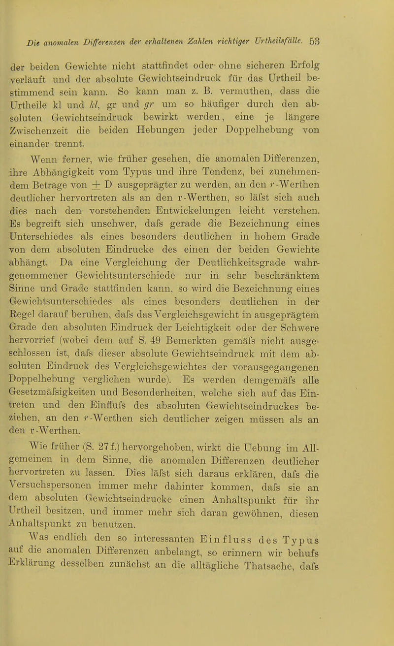 der beiden Gewichte nicht stattfindet oder ohne sicheren Erfolg verläuft und der absolute Gewichtseindruck für das Urtheil be- stimmend sein kann. So kann man z. B. vermuthen, dass die Urtheile kl und Id, gr und gr um so häufiger durch den ab- soluten Gewichtseindruck bewirkt werden, eine je längere Zwischenzeit die beiden Hebungen jeder Doppelhebung von einander trennt. Wenn ferner, wie früher gesehen, die anomalen Differenzen, ihre Abhängigkeit vom Typus und ihre Tendenz, bei zunehmen- dem Betrage von + D ausgeprägter zu werden, an den r-Werthen deutlicher hervortreten als an den r-Werthen, so läfst sich auch dies nach den A''orstehenden Entwickelungen leicht verstehen. Es begreift sich unschwer, dafs gerade die Bezeichnung eines Unterschiedes als eines besonders deutlichen in hohem Grade von dem absoluten Eindrucke des einen der beiden Gewichte abhängt. Da eine Vergleichung der Deutlichkeitsgrade wahr- genommener Gewichtsunterschiede nur in sehr beschränktem Sinne und Grade stattfinden kann, so wird die Bezeichnung eines Gewichtsunterschiedes als eines besonders deutlichen in der Regel darauf beruhen, dafs das Vergleichsgewicht in ausgeprägtem Grade den absohiten Eindruck der Leichtigkeit oder der Schwere hervorrief (wobei dem auf S. 49 Bemerkten gemäfs nicht ausge- schlossen ist, dafs dieser absolute Gewichtseindruck mit dem ab- soluten Eindruck des Vergleichsgewichtes der vorausgegangenen Doppelhebung verglichen wurde). Es werden demgemäfs alle Gesetzmäfsigkeiten und Besonderheiten, welche sich auf das Ein- treten und den Einflufs des absoluten Gewichtseindruckes be- ziehen, an den r-Werthen sich deutlicher zeigen müssen als an den r-Werthen. Wie früher (S. 27 f.) hervorgehoben, wirkt die Uebung im All- gemeinen in dem Sinne, die anomalen Differenzen deutlicher hervortreten zu lassen. Dies läfst sich daraus erklären, dafs die Versuchspersonen immer mehr dahinter kommen, dafs sie an dem absoluten Gewichtseindrucke einen Anhaltspunkt für ihr Urtheil besitzen, und immer mehr sich daran gewöhnen, diesen Anhaltspimkt zu benutzen. Was endlich den so interessanten Einfluss des Typus auf die anomalen Differenzen anbelangt, so erinnern wir behufs Erklärung desselben zunächst an die alltägliche Thatsache, dafs