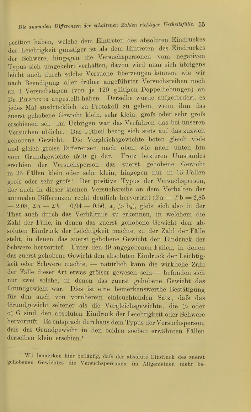 Position haben, welche dem Eintreten des absohiten Eindruckes der Leichtigkeit günstiger ist als dem Eintreten des Eindruckes der Schwere, hingegen die Versuchspersonen vom negativen Typus sich umgekehrt verhalten, davon wird man sich übrigens leicht auch durch solche Versuche überzeugen können, wie wir nach Beendigung aller früher angeführter Versuchsreihen noch an 4 Versuchstagen (von je 120 gültigen Doppelhebungen) an Dr. PiLZECKEK angestellt haben. Derselbe wurde aufgefordert, es jedes Mal ausdrückhch zu Protokoll zu geben, wenn ihm das zuerst gehobene Gewicht klein, sehr klein, grofs oder sehr grois erschienen sei. Im Uebrigen war das Verfahren das bei unseren Versuchen übliche. Das ürtheil bezog sich stets auf das zuzweit gehobene Gewicht. Die Vergleichsgewichte boten gleich viele und gleich grofse Differenzen nach oben wie nach unten hin vom Grundgewichte (500 g) dar. Trotz letzteren Umstandes erschien der Versuchsperson das zuerst gehobene Gewicht in 36 Fällen klein oder sehr klein, hingegen nur in 13 Fällen grofs oder sehr grofs! Der positive Typus der Versuchsperson, der auch in dieser kleinen Versuchsreihe an dem Verhalten der anomalen Differenzen recht deuthch hervortritt (la, — l'b = 2,85 — 2,08, Sa — Ih = 0,94 — 0,56, a., > b^), giebt sich also in der That auch durch das Verhältnifs zu erkennen, in welchem die Zahl der Fälle, in denen das zuerst gehobene Gewicht den ab- soluten Eindruck der Leichtigkeit machte, zu der Zahl der Fälle steht, in denen das zuerst gehobene Gewicht den Eindruck der Schwere hervorrief. Unter den 49 angegebenen Fällen, in denen das zuerst gehobene Gewicht den absoluten Eindruck der Leichtig- keit oder Schwere machte, — natürlich kann die wirkliche Zahl der Fälle dieser Art etwas gröfser gewesen sein — befanden sich nur zwei solche, in denen das zuerst gehobene Gewicht das Grundgewicht war. Dies ist eine bemerkenswerthe Bestätigung für den auch von vornherein einleuchtenden Satz, dafs das Grundgewicht seltener als die Vergleichsgewichte, die > oder < G sind, den absoluten Eindruck der Leichtigkeit oder Schwere hervorruft. Es entsprach durchaus dem Typus der Versuchsperson, dafs das Grundgewicht in den beiden soeben erwähnten Fällen derselben klein erschien.^ ' Wir bemerken hier beiläufig, dafs der absolute Eindruck des zuerst gehobenen Gewichtes die Versuchspersonen im Allgemeinen mehr be-