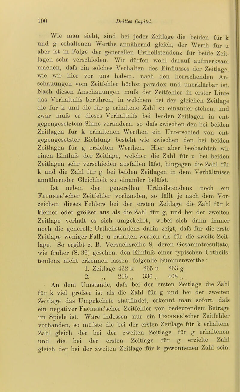 Wie man sieht, sind bei jeder Zeitlage die beiden für k und g erhaltenen Werthe annähernd gleich, der Werth für u aber ist in Folge der generellen Urtheilstendenz für beide Zeit- lagen sehr verschieden. Wir dürfen wohl darauf aufmerksam machen, dafs ein solches Verhalten des Einflusses der Zeitlage, wie wir hier vor uns haben, nach den herrschenden An- schauungen vom Zeitfehler höchst paradox und unerklärbar ist. Nach diesen Anschauungen mufs der Zeitfehler in erster Linie das Verhältnifs berühren, in welchem bei der gleichen Zeitlage die für k und die für g erhaltene Zahl zu einander stehen, und zwar mufs er dieses Verhältnifs bei beiden Zeitlagen in ent- gegengesetztem Sinne verändern, so dafs zwischen den bei beiden Zeitlagen für k erhaltenen Werthen ein Unterschied von ent- gegengesetzter Richtung besteht wie zwischen den bei beiden Zeitlagen für g erzielten Werthen. Hier aber beobachten wü- einen Einflufs der Zeitlage, welcher die Zahl für u bei beiden Zeitlagen sehr verschieden ausfallen läfst, hingegen die Zahl für k und die Zahl für g bei beiden Zeitlagen in dem Verhältnisse annähernder Gleichheit zu einander beläfst. Ist neben der generellen Urtheilstendenz noch ein Fechner'scher Zeitfehler vorhanden, so fällt je nach dem Vor- zeichen dieses Fehlers bei der ersten Zeitlage die Zahl für k kleiner oder gröfser aus als die Zahl für g, und bei der zweiten Zeitlage verhält es sich umgekehrt, wobei sich dann immer noch die generelle Urtheilstendenz darin zeigt, dafs für die erste Zeitlage weniger Fälle u erhalten werden als für die zweite Zeit- lage. So ergibt z. B. Versuchsreihe 8, deren Gesammtresultate, wie früher (S. 36) gesehen, den Einflufs einer typischen Urtheils- tendenz nicht erkennen lassen, folgende Summenwerthe: 1. Zeitlage 432 k 265 u 263 g 2. „ 216 „ 336 „ 408 „ . An dem Umstände, dafs bei der ersten Zeitlage die Zahl für k viel gröfser ist als die Zahl für g und bei der zweiten Zeitlage das Umgekehrte stattfindet, erkennt man sofort, dafs ein negativer FECHNEB'scher Zeitfehler von bedeutendem Betrage im Spiele ist. Wäre indessen nur ein FECHNEEscher Zeitfehler vorhanden, so müfste die bei der ersten Zeitlage für k erhaltene Zahl gleich der bei der zweiten Zeitlage für g erhaltenen und die bei der ersten Zeitfage für g erzielte Zahl gleich der bei der zweiten Zeitlage für k gewonnenen Zahl sein.