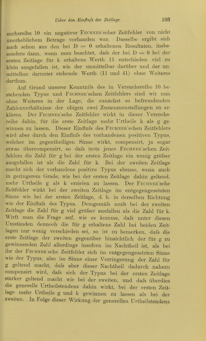 suchsreihe 10 ein negativer FECHNEK'scher Zeitfehler von nicht unerheblichem Betrage vorhanden war. Dasselbe ergibt sich auch schon aus den bei D = 0 erhaltenen Resultaten, insbe- sondere dann, wenn man beachtet, dafs der bei D = 0 bei der ersten Zeitlage für k erhaltene Werth 11 entschieden viel zu klein ausgefallen ist, wie der unmittelbar darüber und der un- mittelbar darunter stehende Werth (11 und 41) ohne Weiteres darthun. Auf Grund unserer Kenntnils des in Versuchsreihe 10 be- stehenden Typus und FECHNEii'schen Zeitfehlers sind wir nun ohne Weiteres in der Lage, die zunächst so befremdenden Zahlenverhältnisse der obigen zwei Zusammenstellungen zu er- klären. Der FECHNEn'sche Zeitfehler wirkt in dieser ^^ersuchs- reihe dahin, für die erste Zeitlage mehr Urtheile k als g ge- winnen zu lassen. Dieser Einflufs des FECHNER'schen Zeitfehlers wird aber durch den Einflufs des vorhandenen positiven Typus, welcher im gegentheiligen Sinne wirkt, compensirt, ja sogar etwas übercompensirt, so dafs trotz jenes FECHNER'schen Zeit- fehlers die Zahl für g bei der ersten Zeitlage ein wenig gröfser ausgefallen ist als die Zahl für k. Bei der zweiten Zeitlage macht sich der vorhandene positive Typus ebenso, wenn auch in geringerem Grade, wie bei der ersten Zeitlage dahin geltend, mehr Urtheile g als k erzielen zu lassen. Der FECHNEK'sche Zeitfehler wii-kt bei der zweiten Zeitlage im entgegengesetzten Sinne wie bei der ersten Zeitlage, d. h. in derselben Richtung wie der Einflufs des Typus. Demgemäfs mufs bei der zweiten Zeitlage die Zahl für g viel gröfser ausfallen als die Zahl für k. Wirft man die Frage auf, wie es komme, dafs unter diesen Umständen dennoch die für g erhaltene Zahl bei beiden Zeit- lagen nur wenig verschieden sei, so ist zu bemerken, dafs die erste Zeitlage der zweiten gegenüber hinsichthch der für g zu gewinnenden Zahl allerdings insofern im Nachtheil ist, als bei ihr der FECHNER'sche Zeitfehler sich im entgegengesetzten Sinne wie der Typus, also im Sinne einer Verringerung der Zahl für g geltend macht, dafs aber dieser Nachtheil dadurch nahezu compensirt wird, dafs sich der Typus bei der ersten Zeitlage stärker geltend macht wie bei der zweiten, und dafs überdies die generelle Urtheilstendenz dahin wirkt, bei der ersten Zeit- lage mehr Urtheile g und k gewinnen zu lassen als bei der zweiten. In Folge dieser Wirkung der generellen Urtheilstendenz