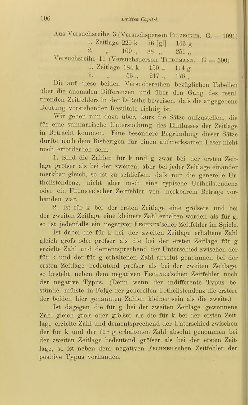 Aus Versuchsreihe 3 (Versuchsperson Pilzrcker. G. = 1091) 1. Zeitlage 229 k 76 [gl] 143 g 2. „ 109 „ 88 „ 251 „ Versuchsreihe 11 (Versuchsperson Tiedemann. G 500) 1. Zeitlage 184 k 150 u 114 g 2. „ 53 „ 217 „ 178 „ Die auf diese beiden Versuchsreihen bezüglichen Tabellen über die anomalen Differenzen und über den Gang des resul- tirenden Zeitfehlers in der D-Reihe beweisen, dafs die angegebene Deutung vorstehender Resultate richtig ist. Wir gehen nun dazu über, kurz die Sätze aufzustellen, die für eine summarische Untersuchung des Einflusses der Zeitlage in Betracht kommen. Eine besondere Begründung dieser Sätze dürfte nach dem Bisherigen für einen aufmerksamen Leser nicht noch erforderlich sein. 1. Sind die Zahlen für k und g zwar bei der ersten Zeit- lage gröfser als bei der zweiten, aber bei jeder Zeitlage einander merkbar gleich, so ist zu schliefsen, dafs nur die generelle Ur- theilstendenz, nicht aber noch eine typische Urtheilstendenz oder ein FECHNEK'scher Zeitfehler von merkbarem Betrage vor- handen war. 2. Ist für k bei der ersten Zeitlage eine gröfsere und bei der zweiten Zeitlage eine kleinere Zahl erhalten worden als für g, so ist jedenfalls ein negativer FECHNER'scher Zeitfehler im Spiele. Ist dabei die für k bei der zweiten Zeitlage erhaltene Zahl gleich grofs oder gröfser als die bei der ersten Zeitlage für g erzielte Zahl und dementsprechend der Unterschied zwischen der für k und der für g erhaltenen Zahl absolut genommen bei der ersten Zeitlage bedeutend gröfser als bei der zweiten Zeitlage, so besteht neben dem negativen FECHNER'schen Zeitfehler noch der negative Typus. (Denn wenn der indifferente Typus be- stünde, müfste in Folge der generellen Urtheilstendenz die erstere der beiden hier genannten Zahlen kleiner sein als die zweite.) Ist dagegen die für g bei der zweiten Zeitlage gewonnene Zahl gleich grofs oder gröfser als die für k bei der ersten Zeit- lage erzielte Zahl und dementsprechend der Unterschied zwischen der für k und der für g erhaltenen Zahl absolut genommen bei der zweiten Zeitlage bedeutend gröfser als bei der ersten Zeit- lage, so ist neben dem negativen FEC?iNER'schen Zeitfehler der