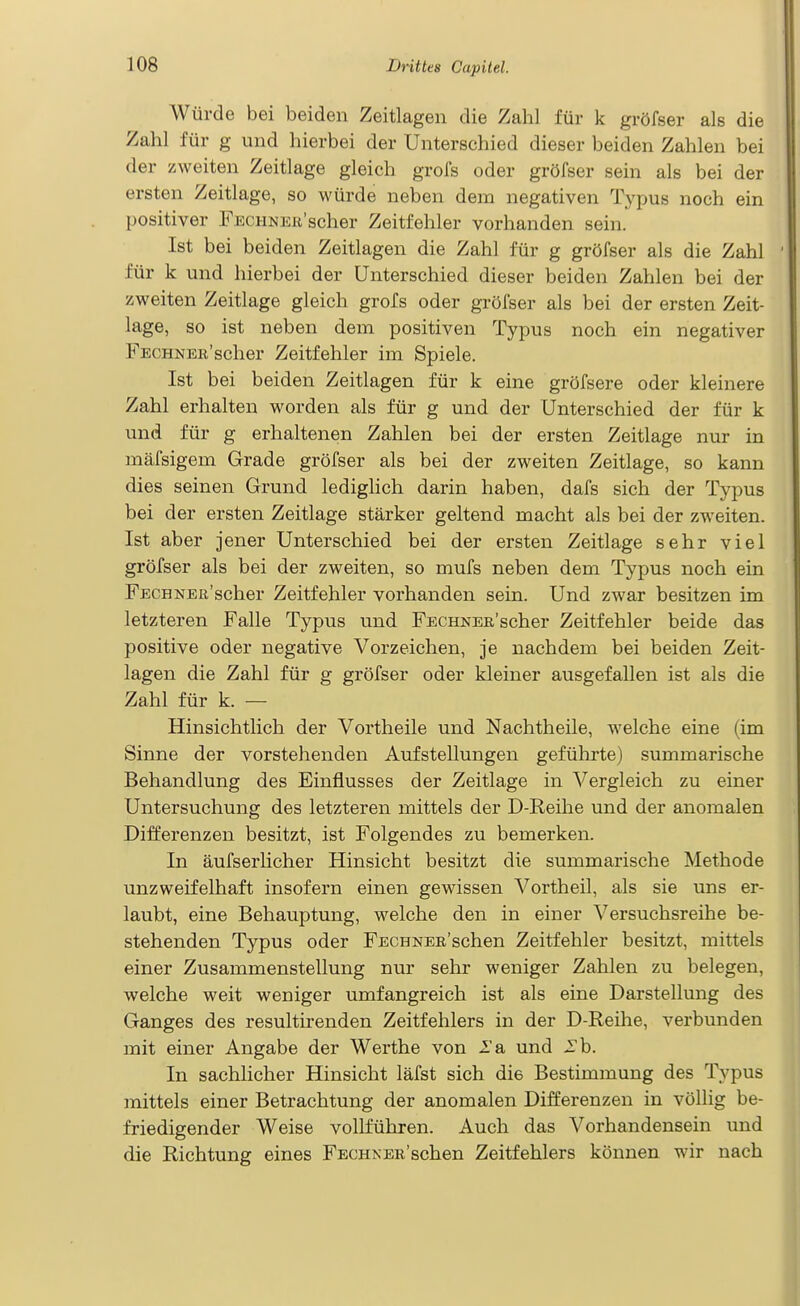 Würde bei beiden Zeitlagen die Zahl für k gröfser als die Zahl für g und hierbei der Unterschied dieser beiden Zahlen bei der zweiten Zeitlage gleich grofs oder gröfser sein als bei der ersten Zeitlage, so würde neben dem negativen Typus noch ein positiver FECHNEK'scher Zeitfehler vorhanden sein. Ist bei beiden Zeitlagen die Zahl für g gröfser als die Zahl für k und hierbei der Unterschied dieser beiden Zahlen bei der zweiten Zeitlage gleich grofs oder gröfser als bei der ersten Zeit- lage, so ist neben dem positiven Typus noch ein negativer FECHKER'scher Zeitfehler im Spiele. Ist bei beiden Zeitlagen für k eine gröfsere oder kleinere Zahl erhalten worden als für g und der Unterschied der für k und für g erhaltenen Zahlen bei der ersten Zeitlage nur in mäfsigem Grade gröfser als bei der zweiten Zeitlage, so kann dies seinen Grund ledighch darin haben, dafs sich der Typus bei der ersten Zeitlage stärker geltend macht als bei der zweiten. Ist aber jener Unterschied bei der ersten Zeitlage sehr viel gröfser als bei der zweiten, so mufs neben dem Typus noch ein FECHNER'scher Zeitfehler vorhanden sein. Und zwar besitzen im letzteren Falle Typus und FECHNER'scher Zeitfehler beide das positive oder negative Vorzeichen, je nachdem bei beiden Zeit- lagen die Zahl für g gröfser oder kleiner ausgefallen ist als die Zahl für k. — Hinsichtlich der Vortheile und Nachtheile, welche eine (im Sinne der vorstehenden Aufstellungen geführte) summarische Behandlung des Einflusses der Zeitlage in Vergleich zu einer Untersuchung des letzteren mittels der D-Reihe und der anomalen Differenzen besitzt, ist Folgendes zu bemerken. In äufserlicher Hinsicht besitzt die summarische Methode unzweifelhaft insofern einen gewissen Vortheil, als sie uns er- laubt, eine Behauptung, welche den in einer Versuchsreihe be- stehenden Typus oder FECHNER'schen Zeitfehler besitzt, mittels einer Zusammenstellung nur sehr weniger Zahlen zu belegen, welche weit weniger umfangreich ist als eine Darstellung des Ganges des resultirenden Zeitfehlers in der D-Reihe, verbunden mit einer Angabe der Werthe von 2'a und -Tb. In sachlicher Hinsicht läfst sich die Bestimmung des Typus mittels einer Betrachtung der anomalen Differenzen in völlig be- friedigender Weise vollführen. Auch das Vorhandensein und die Richtung eines FECHNER'schen Zeitfehlers können wir nach