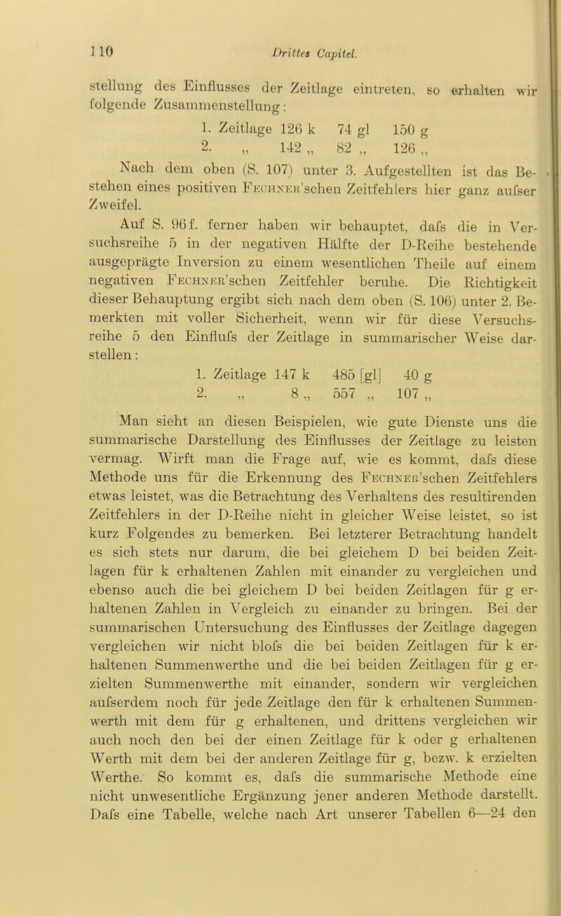 Stellung des Einflusses der Zeitlage eintreten, so erhalten wir folgende Zusammenstellung: 1. Zeitlage 126 k 74 gl 150 g 2. „ 142 „ 82 „ 126 „ Nach dem oben (S. 107) unter 3. Aufgestellten ist das Be- stehen eines positiven Fkchkek'sehen Zeitfehlers hier ganz aufser Zweifel. Auf S. 96 f. ferner haben wir behauptet, dals die in Ver- suchsreihe 5 in der negativen Hälfte der D-Reihe bestehende ausgeprägte Inversion zu einem wesentlichen Theile auf einem negativen FECHNKR'schen Zeitfehler beruhe. Die Richtigkeit dieser Behauptung ergibt sich nach dem oben ( S. 106) unter 2. Be- merkten mit voller Sicherheit, wenn wir für diese Versuchs- reihe 5 den Einflufs der Zeitlage in summarischer Weise dar- stellen : 1. Zeitlage 147 k 485 [gl] 40 g 2. „ 8„ 557 „ 107,, Man sieht an diesen Beispielen, wie gute Dienste uns die summarische Darstellung des Einflusses der Zeitlage zu leisten vermag. Wirft man die Frage auf, wie es kommt, dafs diese Methode uns für die Erkennung des FECHKEß'schen Zeitfehlers etwas leistet, was die Betrachtung des Verhaltens des resultirenden Zeitfehlers in der D-Reihe nicht in gleicher Weise leistet, so ist kurz Folgendes zu bemerken. Bei letzterer Betrachtung handelt es sich stets nur darum, die bei gleichem D bei beiden Zeit- lagen für k erhaltenen Zahlen mit einander zu vergleichen und ebenso auch die bei gleichem D bei beiden Zeitlagen für g er- haltenen Zahlen in Vergleich zu einander zu bringen. Bei der summarischen Untersuchung des Einflusses der Zeitlage dagegen vergleichen wir nicht blofs die bei beiden Zeitlageu für k er- haltenen Summenwerthe und die bei beiden Zeitlagen für g er- zielten Summemverthe mit einander, sondern wir vergleichen aufserdem noch für jede Zeitlage den für k erhaltenen Summen- werth mit dem für g erhaltenen, und drittens vergleichen wir auch noch den bei der einen Zeitlage für k oder g erhaltenen Werth mit dem bei der anderen Zeitlage für g, bezw. k erzielten Werthe. So kommt es, dafs die summarische Methode eine nicht unwesentliche Ergänzung jener anderen Methode darstellt. Dafs eine Tabelle, welche nach Art unserer Tabellen 6—24 den