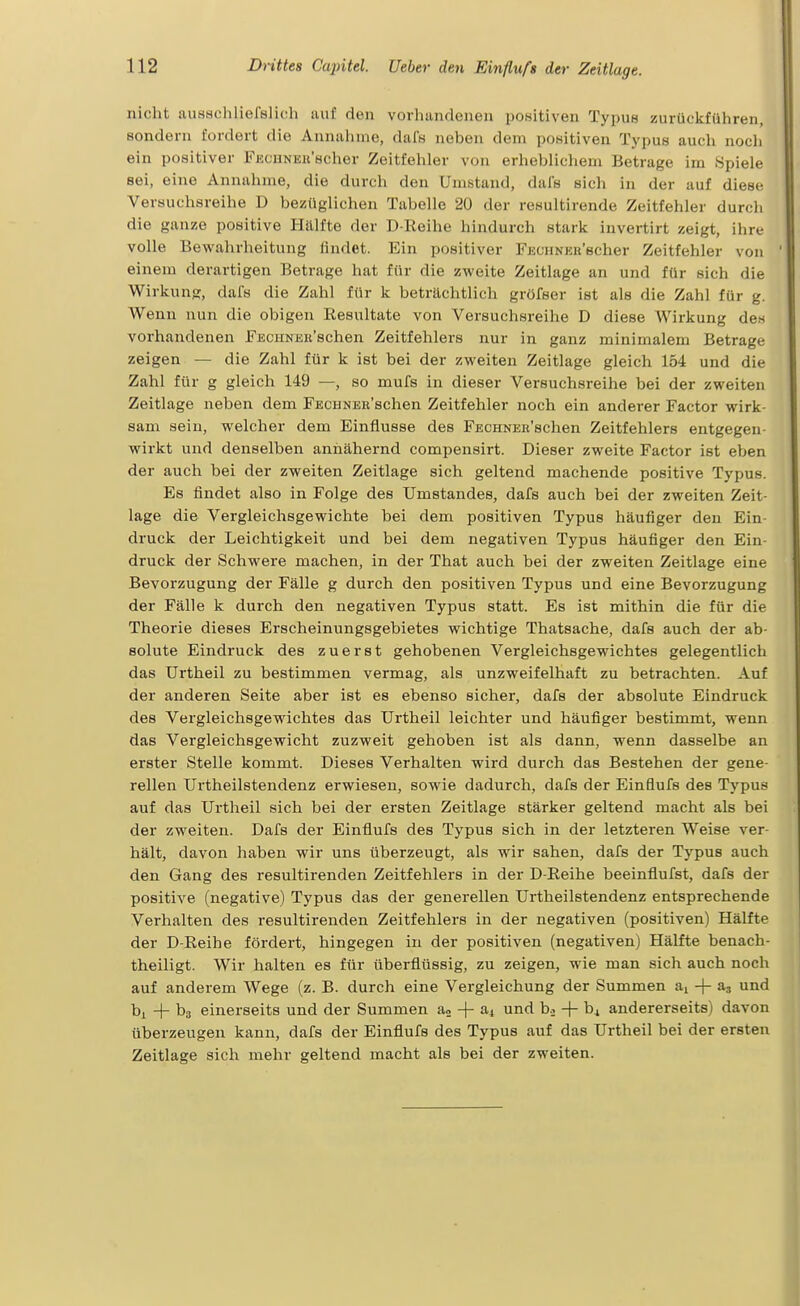 nicht ausschliefelich luif don vorhandenen positiven Typus zurückführen, sondern fordert die Annahme, dafs neben dem positiven Typus auch noch ein positiver FECHNEu'scher Zeitfehler von erheblichem Betrage im Spiele sei, eine Annahme, die durch den Umstand, dafs sich in der auf diese Versuchsreihe D bezüglichen Tabelle 20 der resultirende Zeitfehler durch die ganze positive Hälfte der D-Reihe hindurch stark invertirt zeigt, ihre volle Bewahrheitung lindet. Ein positiver FucHNER'scher Zeitfehler von einem derartigen Betrage hat für die zweite Zeitlage an und für sich die Wirkung, dafs die Zahl für k beträchtlich gröfser ist als die Zahl für g. Wenn nun die obigen Resultate von Versuchsreihe D diese Wirkung den vorhandenen FECHNEu'schen Zeitfehlers nur in ganz minimalem Betrage zeigen — die Zahl für k ist bei der zweiten Zeitlage gleich 154 und die Zahl für g gleich 149 —, so mufs in dieser Versuchsreihe bei der zweiten Zeitlage neben dem FEcuNEB'schen Zeitfehler noch ein anderer Factor wirk- sam sein, welcher dem Einflüsse des FECHNER'schen Zeitfehlers entgegen- wirkt und denselben annähernd compensirt. Dieser zweite Factor ist eben der auch bei der zweiten Zeitlage sich geltend machende positive Typus. Es findet also in Folge des Umstandes, dafs auch bei der zweiten Zeit- lage die Vergleichsgewichte bei dem positiven Typus häufiger den Ein- druck der Leichtigkeit und bei dem negativen Typus häufiger den Ein- druck der Schwere machen, in der That auch bei der zweiten Zeitlage eine Bevorzugung der Fälle g durch den positiven Typus und eine Bevorzugung der Fälle k durch den negativen Typus statt. Es ist mithin die für die Theorie dieses Erscheinungsgebietes wichtige Thatsache, dafs auch der ab- solute Eindruck des zuerst gehobenen Vergleichsgewichtes gelegentlich das Urtheil zu bestimmen vermag, als unzweifelhaft zu betrachten. Auf der anderen Seite aber ist es ebenso sicher, dafs der absolute Eindruck des Vergleichsgewichtes das Urtheil leichter und häufiger bestimmt, wenn das Vergleichsgewicht zuzweit gehoben ist als dann, wenn dasselbe an erster Stelle kommt. Dieses Verhalten wird durch das Bestehen der gene- rellen Urtheilstendenz erwiesen, sowie dadurch, dafs der Einflufs des Typus auf das Urtheil sich bei der ersten Zeitlage stärker geltend macht als bei der zweiten. Dafs der Einflufs des Typus sich in der letzteren Weise ver- hält, davon haben wir uns überzeugt, als wir sahen, dafs der Typus auch den Gang des resultirenden Zeitfehlers in der D-Reihe beeinflufst, dafs der positive (negative) Typus das der generellen Urtheilstendenz entsprechende Verhalten des resultirenden Zeitfehlers in der negativen (positiven) Hälfte der D-Reihe fördert, hingegen in der positiven (negativen) Hälfte benach- theiligt. Wir halten es für überflüssig, zu zeigen, wie man sich auch noch auf anderem Wege (z. B. durch eine Vergleichung der Summen ai + a, und bj. + bs einerseits und der Summen a« + a4 und b.2 + bi andererseits) davon überzeugen kann, dafs der Einflufs des Typus auf das Urtheil bei der ersten Zeitlage sich mehr geltend macht als bei der zweiten.