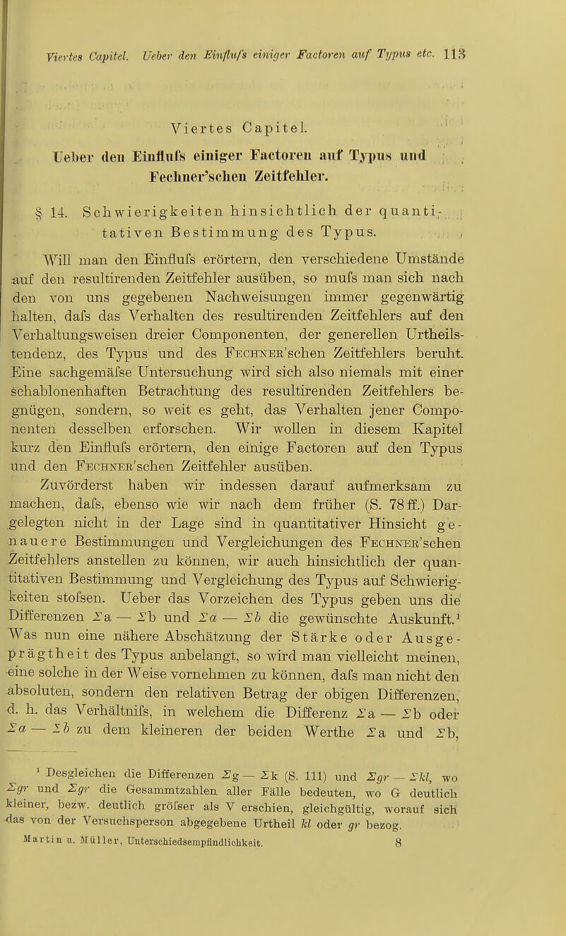 Viertes Capitel. Ue})er deu Eiiiflul's einiger Factoren auf Typus und Feclmer'sclien Zeitfehler. v< 14. Schwierigkeiten hinsichtlich der quanti- tativen Bestimmung des Typus. A\''ill man den Einflufs erörtern, den verschiedene Umstände auf den resultirenden Zeitfehler ausüben, so mufs man sich nach den von uns gegebenen Nachweisungen immer gegenwärtig halten, dafs das Verhalten des resultirenden Zeitfehlers auf den Verhaltungsweisen dreier Componenten, der generellen ürtheils- tendenz, des Typus und des FECHKEB'schen Zeitfehlers beruht. Eine sachgemäfse Untersuchung wird sich also niemals mit einer schablonenhaften Betrachtung des resultirenden Zeitfehlers be- gnügen, sondern, so weit es geht, das Verhalten jener Compo- nenten desselben erforschen. Wir wollen in diesem Kapitel kurz den Einflufs erörtern, den einige Factoren auf den Typus und den FECHNEn'schen Zeitfehler ausüben. Zuvörderst haben wir indessen darauf aufmerksam zu machen, dafs, ebenso wie wir nach dem früher (S. 78 ff.) Dar- gelegten nicht in der Lage sind in quantitativer Hinsicht ge- nauere Bestimmungen und Vergleichungen des FECHNEß'schen Zeitfehlers anstellen zu können, wir auch hinsichtlich der quan- titativen Bestimmung und Vergleichung des Typus auf Schwierig- keiten stofsen. Ueber das Vorzeichen des Typus geben uns die Differenzen 2'a — 2'b und la — Ih die gewünschte Auskunft.* Was nun eine nähere Abschätzung der Stärke oder Ausge- prägtheit des Typus anbelangt, so wird man vielleicht meinen, eine solche in der Weise vornehmen zu können, dafs man nicht den ■absoluten, sondern den relativen Betrag der obigen Differenzen, d. h. das Verhältnifs, in welchem die Differenz l'a — 2'b oder la—lbzu dem kleineren der beiden Werthe 2'a und 2'b, 1 Desgleichen die Differenzen 2g— Zk (S. III) und Zgr — Ikl, wo 2:gr und Zgr die Gesammtzalilen aller Fälle bedeuten, wo G deutlich kleiner, bezw. deutlich gröfser als V erschien, gleichgültig, worauf sich ^as von der Versuchsperson abgegebene Urtheil U oder gr bezog. Martin u. Müller, UnterscMedsempfiudliohkeit. 8