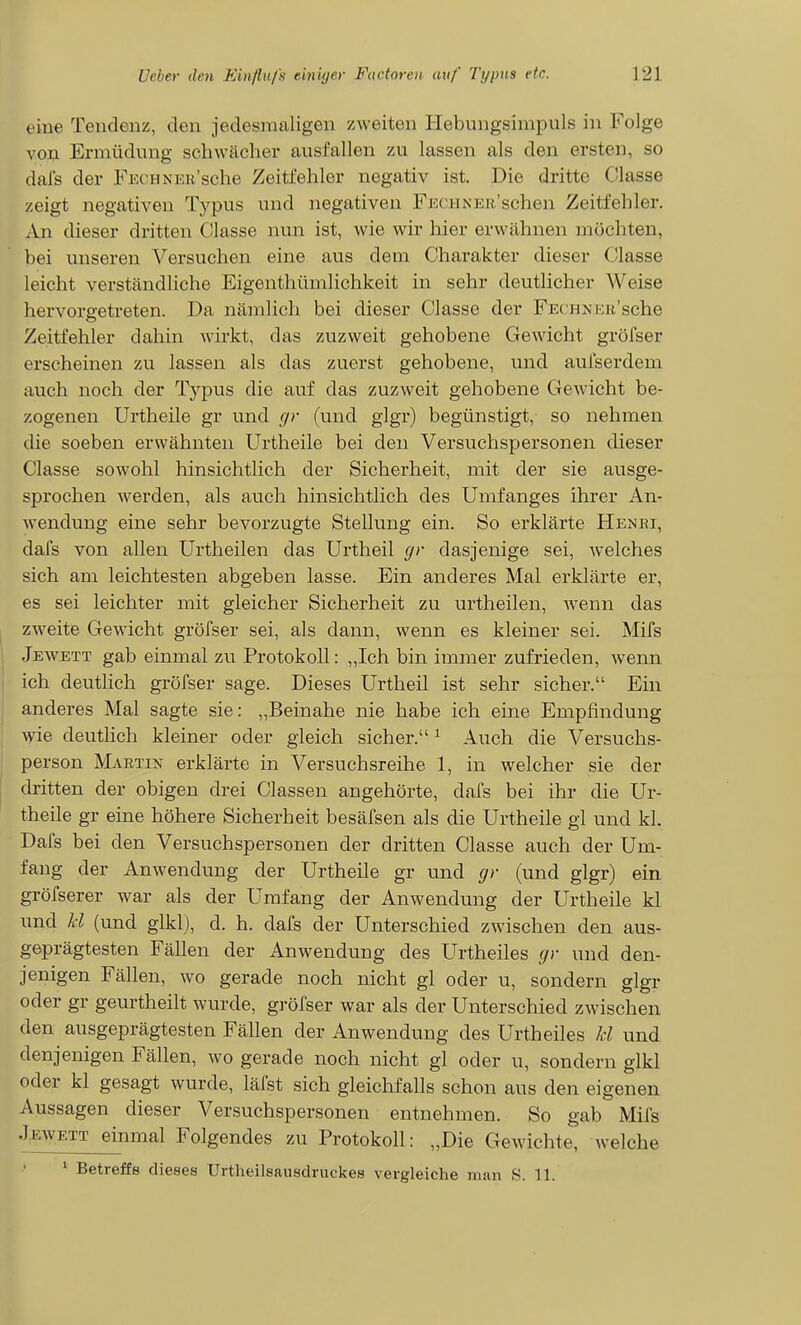 eine Tendenz, den jedesmaligen zweiten Hebnngsimpuls in Folge von Ermüdung schwächer ausfallen zw lassen als den ersten, so dais der FECHNEB'sche Zeitfehler negativ ist. Die dritte Classe zeigt negativen Typus und negativen FECHNER'schen Zeitfehler. An dieser dritten Classe nun ist, wie wir hier erwähnen möchten, bei unseren Versuchen eine aus dem Charakter dieser Classe leicht verständliche Eigenthümlichkeit in sehr deutlicher Weise hervorgetreten. Da nämlich bei dieser Classe der FEcnxKii'sche Zeitfehler dahin wirkt, das zuzweit gehobene Gewicht gröfser erscheinen zu lassen als das zuerst gehobene, und aufserdem auch noch der Typus die auf das zuzweit gehobene Gewicht be- zogenen Urtheile gr und c/r (und glgr) begünstigt, so nehmen die soeben erwähnten Urtheile bei den Versuchspersonen dieser Classe sowohl hinsichtlich der Sicherheit, mit der sie ausge- sprochen werden, als auch hinsichtlich des Umfanges ihrer An- wendung eine sehr bevorzugte Stellung ein. So erklärte Henri, dafs von allen Urtheilen das Urtheil gr dasjenige sei, welches sich am leichtesten abgeben lasse. Ein anderes Mal erklärte er, es sei leichter mit gleicher Sicherheit zu urtheilen, wenn das zweite Gewicht gröfser sei, als dann, wenn es kleiner sei. Mifs Jewett gab einmal zu Protokoll: „Ich bin immer zufrieden, wenn ich deutlich gröfser sage. Dieses Urtheil ist sehr sicher. Ein anderes Mal sagte sie: „Beinahe nie habe ich eine Empfindung vpie deuthch kleiner oder gleich sicher. ^ Auch die Versuchs- person Martin erklärte in Versuchsreihe 1, in welcher sie der dritten der obigen drei Classen angehörte, dafs bei ihr die Ur- theile gr eine höhere Sicherheit besäfsen als die Urtheile gl und kl. Dafs bei den Versuchspersonen der dritten Classe auch der Um- fang der Anwendung der Urtheile gr und gr (und glgr) ein gröfserer war als der Umfang der Anwendung der Urtheile kl und kl (und glkl), d. h. dafs der Unterschied zwischen den aus- geprägtesten Fällen der Anwendung des Urtheiles gr und den- jenigen Fällen, wo gerade noch nicht gl oder u, sondern glgr oder gr geurtheilt wurde, gröfser war als der Unterschied zwischen den ausgeprägtesten Fällen der Anwendung des Urtheiles U und denjenigen Fällen, wo gerade noch nicht gl oder u, sondern glkl oder kl gesagt wurde, läfst sich gleichfalls schon aus den eigenen Aussagen dieser Versuchspersonen entnehmen. So gab Mifs Jewett einmal Folgendes zu Protokoll: „Die Gewichte, welche * Betreffs dieses Urtheilsausdruckes vergleiche man 8. 11.