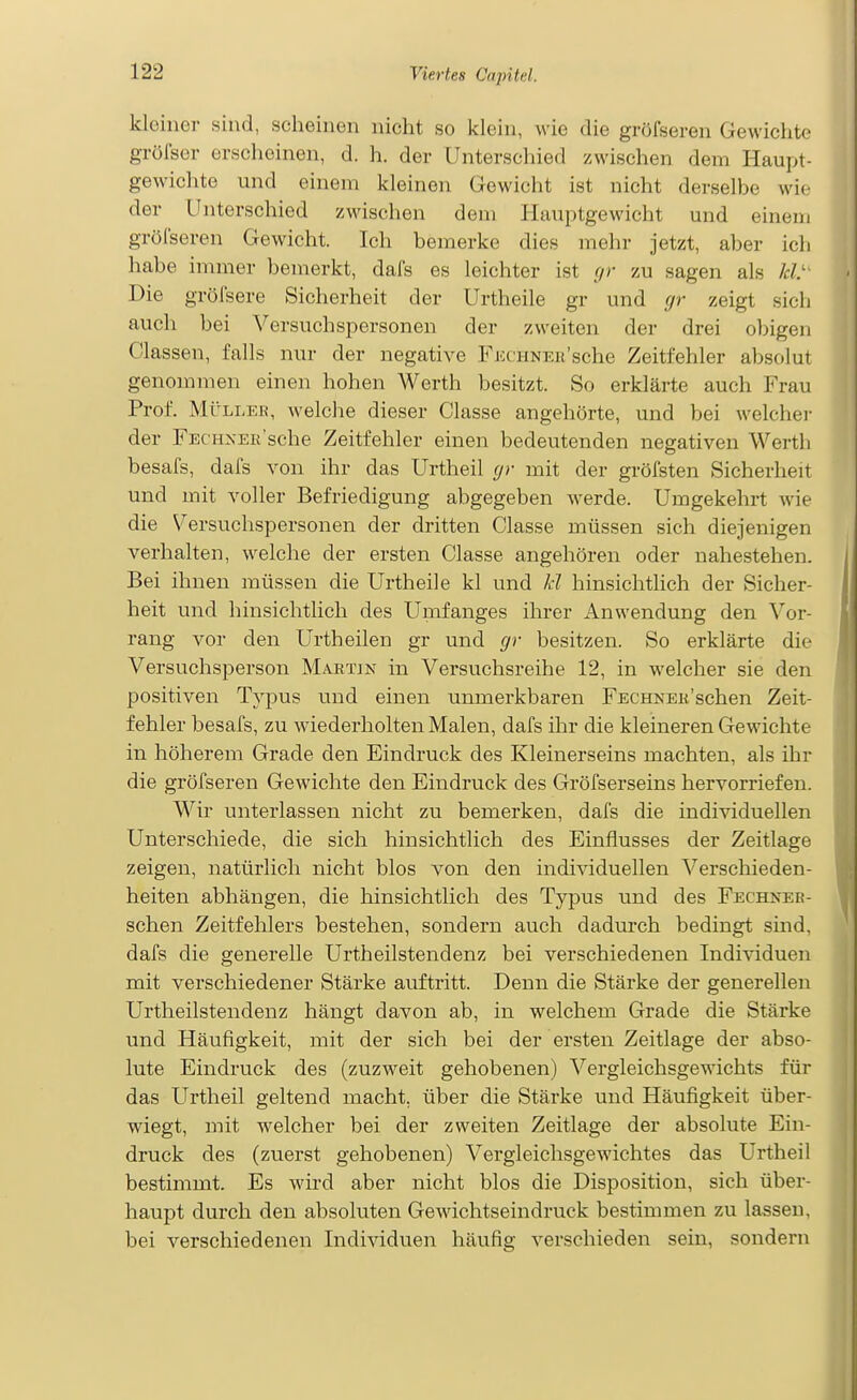 kleiner sind, scheinen nicht so klein, wie die gröfseren Gewichte grölser erscheinen, d. h. der Unterschied zwischen dem Haupt- gewichte und einem kleinen Gewicht ist nicht derselbe wie der Unterschied zwischen dem Hauptgewicht und einem gröl'seren Gewicht. Ich bemerke dies mehr jetzt, aber ich habe immer bemerkt, dafs es leichter ist (/r zu sagen als Jet' Die gröfsere Sicherheit der Urtheile gr und gr zeigt sich auch bei Versuchspersonen der zweiten der drei obigen Classen, falls nur der negative FiccHNEß'sche Zeitfehler absolut genommen einen hohen Werth besitzt. So erklärte auch Frau Prof. Mülles, welche dieser Classe angehörte, und bei welcher der FECHXEii'sche Zeitfehler einen bedeutenden negativen Werth besafs, dafs von ihr das Urtheil (/r mit der gröfsten Sicherheit und mit voller Befriedigung abgegeben Averde. Umgekehrt wie die Versuchspersonen der dritten Classe müssen sich diejenigen verhalten, welche der ersten Classe angehören oder nahestehen. Bei ihnen müssen die Urtheile kl und kl hinsichtlich der Sicher- heit und hinsichtlich des Umfanges ihrer Anwendung den Vor- rang vor den Urtheilen gr und gr besitzen. So erklärte die Versuchsperson Martin in Versuchsreihe 12, in welcher sie den positiven Typus und einen unmerkbaren FECHNEK'schen Zeit- fehler besafs, zu wiederholten Malen, dafs ihr die kleineren Gewichte in höherem Grade den Eindruck des Kleinerseins machten, als ihr die gröfseren Gewichte den Eindruck des Gröfserseins hervorriefen. Wir unterlassen nicht zu bemerken, dafs die individuellen Unterschiede, die sich hinsichtlich des Einflusses der Zeitlage zeigen, natürlich nicht blos von den indi^dduellen Verschieden- heiten abhängen, die hinsichtlich des Typus und des Fechneb- schen Zeitfehlers bestehen, sondern auch dadurch bedingt sind, dafs die generelle Urtheilstendenz bei verschiedenen Individuen mit verschiedener Stärke auftritt. Denn die Stärke der generellen Urtheilstendenz hängt davon ab, in welchem Grade die Stärke und Häufigkeit, mit der sich bei der ersten Zeitlage der abso- lute Eindruck des (zuzweit gehobenen) Vergleichsgewichts für das Urtheil geltend macht, über die Stärke und Häufigkeit über- wiegt, mit welcher bei der zweiten Zeitlage der absolute Ein- druck des (zuerst gehobenen) Vergleichsgewichtes das Urtheil bestimmt. Es wird aber nicht blos die Disposition, sich über- haupt durch den absoluten Gewichtseindruck bestimmen zu lassen, bei verschiedenen Individuen häufig verschieden sein, sondern