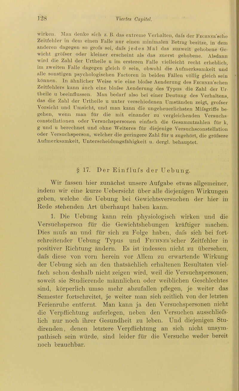 wirken. Miui denke sidi z. B. das extreme Verlitilten, dals der l-KOHNKUsche Zeitfeliler in dein einen Falle nur einen minimalen Betrag besitze, in dem anderen dagegen so grols sei, dafs jedes Mal das zuzweit gehobeue Ge- M'iclit grölser oder kleiner erscheint als das zuerst geliobene. Alsdann wird die Zahl der Urtheile u im ersteren Falle vielleicht recht erheblich, im zweiten Falle dagegen gleich 0 sein, obwohl die Aufmerksamkeit und alle sonstigen psychologischen Factoren in beiden Fällen völlig gleich sein können. In ähnlicher Weise wie eine blofse Aenderung des FECHNEit'schen Zeitfehlers kann auch eine blofse Aenderung des Typus die Zahl der Ur- theile u beeinflussen. Man bedarf also bei einer Deutung des Verhaltens, das die Zahl der Urtheile u unter verschiedenen Umständen zeigt, grofser Vorsicht und Umsicht, und man kann die ungeheuerlichsten Mifsgriffe be- gehen, wenn man für die mit einander zu vergleichenden Versuchs- constellationen oder Versuchspersonen einfach die Gesammtzahlen für k, g und u berechnet und ohne Weiteres für diejenige Versuchsconstellation oder Versuchsperson, welcher die geringere Zahl für u zugehört, die gröfsere Aufmerksamkeit, Unterscheidungsfähigkeit u. dergl. behauptet. § 17. Der EinfluTs der Uebung. Wir fassen hier zunächst unsere Aufgabe etwas allgemeiner, indem wir eine kurze Uebersicht über alle diejenigen Wirkungen geben, welche die Uebung bei Gewichtsversuchen der hier in E,ede stehenden Art überhaupt haben kann. 1. Die Uebung kann rein physiologisch wirken und die Versuchsperson für die Gewichtshebungen kräftiger machen. Dies mufs an und für sich zu Folge haben, dals sich bei fort- schreitender Uebung Typus und FECHNER'scher Zeitfehler in positiver Richtung ändern. Es ist indessen nicht zu übersehen, dals diese von vorn herein vor Allem zu erwartende Wirkung der Uebung sich an den thatsächlich erhaltenen Resultaten y\q[- fach schon deshalb nicht zeigen wird, weil die Versuchspersonen, soweit sie Studierende männlichen oder weiblichen Geschlechtes sind, körperlich umso mehr abzufallen pflegen, je weiter das Semester fortschreitet, je weiter man sich zeithch von der letzten Ferienrulle entfernt. Man kann ja den Versuchspersonen nicht die Verpflichtung auferlegen, neben den Versuchen ausschhefs- lich nur noch ihrer Gesundheit zu leben. Und diejenigen Stu- direnden, denen letztere Verpflichtung an sich nicht unsym- pathisch sein würde, sind leider für die Versuche Aveder bereit noch brauchbar.