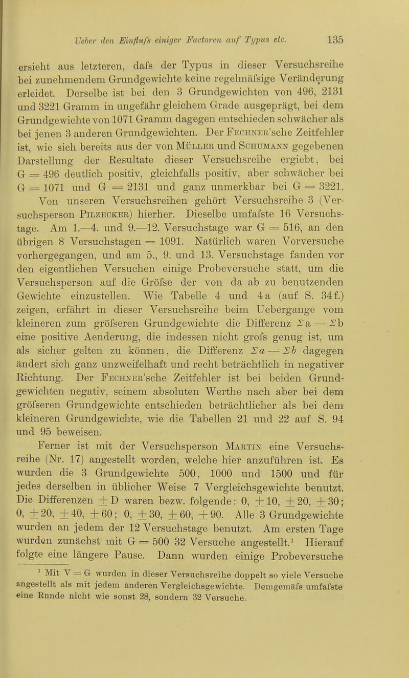 ersieht aus letzteren, dafs der Typus in dieser Versuchsreihe bei zunehmendem Grundgewichte keine regehnäfsige Veränderung erleidet. Derselbe ist bei den 3 Grundgewichten von 496, 2131 und 3221 Gramm in ungefähr gleichem Grade ausgeprägt, bei dem Grundgewichte von 1071 Gramm dagegen entschieden schwächer als bei jenen 3 anderen Grundgewichten. Der FECHNEw'sche Zeitfehler ist, wie sich bereits aus der von Müller und Schumann gegebenen Darstellung der Resultate dieser Versuchsreihe ergiebt, bei G = 496 deuthch positiv, gleichfalls positiv, aber schwächer bei G=1071 und G =2131 und ganz unmerkbar bei G = 3221. Von unseren Versuchsreihen gehört Versuchsreihe 3 (Ver- suchsperson Pilzecker) hierher. Dieselbe umfafste 16 Versuchs- tage. Am 1.—A. und 9.—12. Versuchstage war G = 516, an den übrigen 8 Versuchstagen = 1091. Natürlich waren Vorversuche vorhergegangen, und am 5., 9. und 13. Versuchstage fanden vor den eigentlichen Versuchen einige Probeversuche statt, um die Versuchsperson auf die Gröfse der von da ab zu benutzenden Gewichte einzustellen. Wie Tabelle 4 und 4 a (auf S. 34 f.) zeigen, erfährt in dieser Versuchsreihe beim üebergange vom kleineren zum gröfseren Grundgewichte die Differenz -Ta — Eh eine positive Aenderung, die indessen nicht grofs genug ist. um als sicher gelten zu können, die Differenz Ea—Eb dagegen ändert sich ganz unzweifelhaft und recht beträchtlich in negativer Richtung. Der FECHNER'sche Zeitfehler ist bei beiden Grund- gewichten negativ, seinem absoluten Werthe nach aber bei dem gröfseren Grundgewichte entschieden beträchtlicher als bei dem kleineren Grundgewichte, wie die Tabellen 21 und 22 auf S. 94 und 95 beweisen. Ferner ist mit der Versuchsperson Martin eine Versuchs- reihe (Nr. 17) angestellt worden, welche hier anzuführen ist. Es wurden die 3 Grundgewichte 500, 1000 und 1500 und für jedes derselben in üblicher Weise 7 Vergleichsgewichte benutzt. Die Differenzen + D waren bezw. folgende: 0, +10, + 20, + 30; 0, + 20, ± 40, + 60; 0, ± 30, + 60, + 90. Alle 3 Grundgewichte wurden an jedem der 12 Versuchstage benutzt. Am ersten Tage wurden zunächst mit G == 500 32 Versuche angestellt. ^ Hierauf folgte eine längere Pause. Dann wurden einige Probeversuche ' Mit V = G wurden in dieser Versuchsreilie doppelt so viele Versuche angestellt als mit jedem anderen Vergleichsgewichte. Demgerailfs umfafste eine Runde nicht wie sonst 28, sondern 32 Versuche.