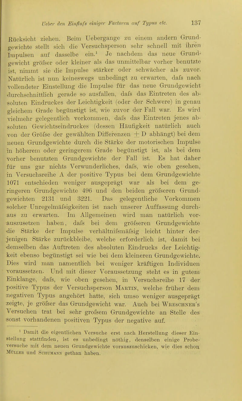 Rücksicht ziehen. Beim Uebergange zu einem andern Grund- gewichte stellt sich die Versuchsperson sehr schnell mit ihren Impulsen auf dasselbe ein.^ Je nachdem das neue Grund- gewicht gröfser oder kleiner als das unmittelbar vorher benutzte ist, nimmt sie die Impulse stärker oder schwächer als zuvor. Natürlich ist nun keineswegs unbedingt zu erwarten, dafs nach vollendeter Einstellung die Impulse für das neue Gruudgewicht ■durchschnittlich gerade so ausfallen, dafs das Eintreten des ab- soluten Eindruckes der Leichtigkeit (oder der Schwere) in genau gleichem Grade begünstigt ist, wie zuvor der Fall war. Es wird vielmehr gelegentlich vorkommen, dafs das Eintreten jenes ab- soluten Gewichtseindruckes (dessen Häufigkeit natürlich auch von der Gröfse der gewählten Differenzen + D abhängt) bei dem neuen Grundgewdchte dui*ch die Stärke der motorischen Impulse in höherem oder geringerem Grade begünstigt ist, als bei dem vorher benutzten Grundgewichte der Fall ist. Es hat daher für uns gar nichts Verwunderliches, dafs, wie oben gesehen, in Versuchsreihe A der positive Tj'-pus bei dem Grundgewichte 1071 entschieden weniger ausgeprägt w^ar als bei dem ge- ringeren Grundgewichte 496 und den beiden gröfseren Grund- gewichten 2131 und 3221. Das gelegentliche Vorkommen solcher Unregelmäfsigkeiten ist nach unserer Auffassung durch- aus zu erw^arten. Im Allgemeinen wird man natürlich vor- auszusetzen haben, dafs bei dem gröfseren Grundgew^ichte ■die Stärke der Impulse verhältnifsmäfsig leicht hinter der- jenigen Stärke zurückbleibe, welche erforderlich ist, damit bei ■demselben das Auftreten des absoluten Eindrucks der Leichtig- keit ebenso begünstigt sei wie bei dem kleineren Grundgewdchte. Dies wird man namentlich bei weniger kräftigen Individuen voraussetzen. Und mit dieser Voraussetzung steht es in gutem Einklänge, dafs, wie oben gesehen, in Versuchsreihe 17 der positive Typus der Versuchsperson Martin, welche früher dem negativen Typus angehört hatte, sich umso weniger ausgeprägt zeigte, je gröfser das Grundgewicht war. Auch bei Weeschner's Versuchen trat bei sehr grofsem Grundgewichte an Stelle des sonst vorhandenen positiven Typus der negative auf. ^ Damit die eigentlichen Versuche erst nach HersteUung dieser Ein- stellung stattfinden, ist es unbedingt nöthig, denselben einige Probe- versuche mit dem neuen Grundgewichte vorauszuschicken, wie dies schon Müller und Schumann gethan haben.