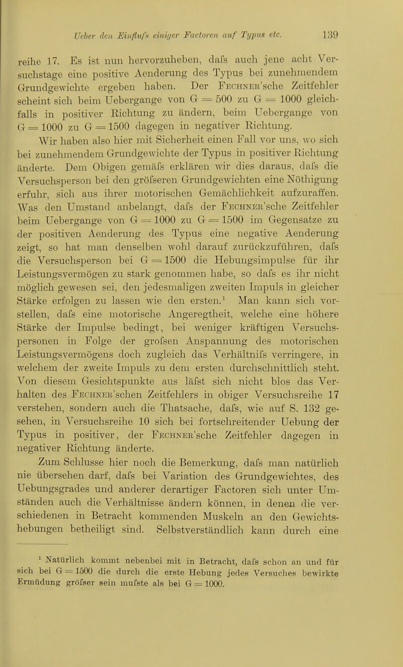 reihe 17. Es ist nun hervorzuheben, dafs auch jene acht Ver- suchstage eine positive Aenderung des Typus bei zunehmendem Grundgewichte ergeben haben. Der FEOHNEii'sche Zeitfehler scheint sich beim Uebergange von G = 500 zu G == 1000 gleich- falls in positiver Richtung zu ändern, beim Uebergange von G = 1000 zu G = 1500 dagegen in negativer Richtung. Wir haben also hier mit Sicherheit einen Fall vor uns, wo sich bei zunehmendem Grundgewichte der Typus in positiver Richtung änderte. Dem Obigen gemäfs erklären wir dies daraus, dals die Versuchsperson bei den gröfseren Grundgewichten eine Nöthiguug erfuhr, sich aus ilirer motorischen Gemächlichkeit aufzuraffen. Was den Umstand anbelangt, dafs der FECHNEK'sche Zeitfehler beim Uebergange von G = 1000 zu G = 1500 im Gegensatze zu der positiven Aenderung des Typus eine negative Aenderung zeifft, so hat mau denselben wohl darauf zurückzuführen, dafs die Versuchsperson bei G = 1500 die Hebungsimpulse für ilir Leistungsvermögen zu stark genommen habe, so dafs es ilir nicht möglich gewesen sei, den jedesmaligen zweiten Impuls in gleicher Stärke erfolgen zu lassen wie den ersten.^ Man kann sich vor- stellen, dafs eine motorische Angeregtheit, welche eine höhere Stärke der Impulse bedingt, bei weniger kräftigen Versuchs- personen in Folge der grofsen Anspannung des motorischen Leistungsvermögens doch zugleich das Verhältnifs verringere, in welchem der zweite Impuls zu dem ersten durchschnittlich steht. Von diesem Gesichtspunkte aus läfst sich nicht blos das Ver- halten des FECHNEü'schen Zeitfehlers in obiger Versuchsreihe 17 verstehen, sondern auch die Thatsache, dafs, wie auf S. 132 ge- sehen, in Versuchsreihe 10 sich bei fortschreitender Uebung der Typus in positiver, der FECHNER'sche Zeitfehler dagegen in negativer Richtung änderte. Zum Schlüsse hier noch die Bemerkung, dafs man natürlich nie übersehen darf, dafs bei Variation des Grundgewichtes, des Uebungsgrades und anderer derartiger Factoren sich unter Um- ständen auch die Verhältnisse ändern können, in denen die ver- schiedenen in Betracht kommenden Muskeln an den Gewichts- hebungen betheiligt sind. Selbstverständlich kann durch eine 1 Natürlich kommt nebenbei mit in Betracht, dafs schon an und für sich bei G = 1500 die durch die erste Hebung jedes Versuches bewirkte Ermüdung gröfser sein mufste als bei G = 1000.