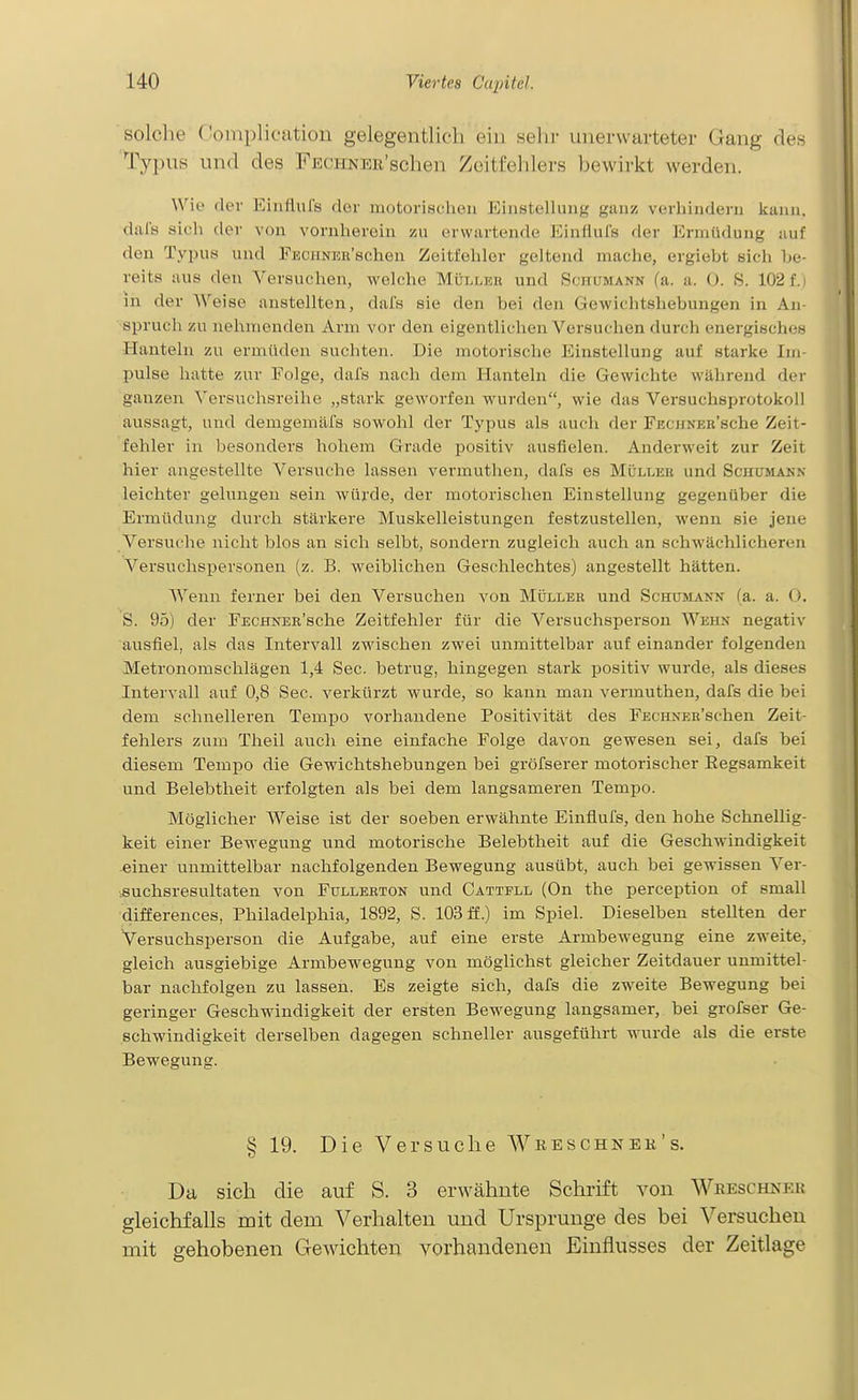 solche C'oinplieation gelegentlich eiu sehr unerwarteter Gang des Typus und des FECHNER'schen Zcitfelilers bewirkt werden. Wie der Einflufs der motorischen Einstellung ganz verhindern kann, dals sich dei- von vornherein zu erwartende EinHuIs der Ermüdung auf den Typus und FECJiNEBschen Zeitfehler geltend mache, ergiebt sich be- reits aus den Versuchen, welche Müller und Schumann (a. a. 0. S. 102 f. i in der Weise anstellten, dafs sie den bei den Gewichtshebungen in An Spruch zu nehmenden Arm vor den eigentlichen Versuchen durch energisches Hanteln zu ermüden suchten. Die motorische Einstellung auf starke Im- pulse hatte zur Folge, dafs nach dem Hanteln die Gewichte während der ganzen \'ersuchsreihe „stark geworfen wurden, wie das Versuchsprotokoll aussagt, und demgemafs sowohl der Typus als auch der FECHNEH'sche Zeit- fehler in besonders hohem Grade positiv ausfielen. AnderM^eit zur Zeit hier angestellte Versuche lassen vermuthen, dafs es Mülleb und Schumann leichter gelungen sein würde, der motorischen Einstellung gegenüber die Ermüdung durch stärkere Muskelleistungen festzustellen, wenn sie jene Versuche nicht blos an sich selbt, sondern zugleich auch an schwächlicheren Versuchspersonen (z. B. weiblichen Geschlechtes) angestellt hätten. Wenn ferner bei den Versuchen von Möller und Schumann (a. a. O. S. 95) der FECHNER'sche Zeitfehler für die Versuchsperson Wehn negativ ausfiel, als das Intervall zwischen zwei unmittelbar auf einander folgenden Metronomschlägen 1,4 See. betrug, hingegen stark positiv wurde, als dieses Intervall auf 0,8 See. verkürzt wurde, so kann man vermuthen, dafs die bei dem schnelleren Tempo vorhandene Positivität des FECHNER'schen Zeit- fehlers zum Theil aucli eine einfache Folge davon gewesen sei, dafs bei diesem Tempo die Gewichtshebungen bei gröfserer motorischer Eegsamkeit und Belebtheit erfolgten als bei dem langsameren Tempo. Möglicher Weise ist der soeben erwähnte Einflufs, den hohe Schnellig- keit einer Bewegung und motorische Belebtheit auf die Geschwindigkeit einer unmittelbar nachfolgenden Bewegung ausübt, auch bei gewissen Ver- :8uchsresultaten von Fullebton und Cattfll (On the perception of small differences, Philadelphia, 1892, S. 103 ff.) im Spiel. Dieselben stellten der Versuchsperson die Aufgabe, auf eine erste Armbewegung eine zweite, gleich ausgiebige Armbewegung von möglichst gleicher Zeitdauer unmittel- bar nachfolgen zu lassen. Es zeigte sich, dafs die zweite Bewegung bei geringer Geschwindigkeit der ersten Bewegung langsamer, bei grofser Ge- schwindigkeit derselben dagegen schneller ausgeführt wurde als die erste Bewegung. § 19. Die Versuche Wreschnek's. Da sich die auf S. 3 erwähnte Schrift von Weeschner gleichfalls mit dem Verhalten und Ursprünge des bei Versuchen mit gehobenen Gewichten vorhandenen Einflusses der Zeitlage