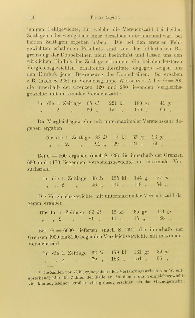 jenigen Fehlgewichte, i'ür welche die Versuchszahl bei beiden Zeitlagen oder wenigstens einer derselben untermaxiinal war, bei beiden Zeitlagen ergeben haben. Die bei den ersteren Fehl- gewichten erhaltenen Resultate sind von der fehlerhaften Be- grenzung der Doppelreihen nicht beeinliufst und lassen uns den wirklichen Einflufs der Zeitlage erkennen, die bei den letzteren Vergleichsgewichten erhaltenen Resultate dagegen zeigen uns den Einflufs jener Begrenzung der Doppelreihen. So ergaben z. B. (nach S. 228) in Versuchsgruppe WiuiscHNKii. A bei G = 200 die innerhalb der Grenzen 120 und 280 liegenden Vergleichs- gewichte mit maximaler Versuchszahl ^ für die 1. Zeitlage 65 Jd 221 kl 180 gr 41 rjr „ „ 2. „ 60 „ 194 „ 176 „ 66 „ Die Vergleichsgewichte mit untermaximaler Versuchszahl da- gegen ergaben für die 1. Zeitlage 82 M 14 kl 35 gr 93 gr „ „ 2. „ 91 „ 29 „ 21 „ 79 „ Bei G = 900 ergaben (nach S. 229) die innerhalb der Grenzen 630 und 1170 liegenden A^ergleichsgewichte mit maximaler Ver- suchszahl für die 1. Zeitlage 38 kl 155 kl 144 gr 27 gr „ „ 2. „ 46 „ 145 „ 148 „ 54 „ Die Vergleichsgewichte mit untermaximaler Versuchszahl da- gegen ergaben für die 1. Zeitlage 89 kl 15 kl 35 gr 141 gr „ „ 2. „ 81 „ 11 „ 15 „ 88 „ Bei G = 6000 Heferten (nach S. 234) die innerhalb der Grenzen 3900 bis 8100 liegenden Vergleichsgewichte mit maximaler Versuchszahl für die 1. Zeitlage 32 kl 178 kl 161 gr 89 gr „ 2. 79 „ 183 „ 154 „ 66 „ 1 Die Zahlen vor kl, kl, gr, (/r geben (den Verfahrungsweiseu von W. ent- sprechend) hier die Zahlen der Fälle an, in denen das Vergleichsgewicht viel kleiner, kleiner, gröfser, viel gröfser, erschien als das Grundgewicht.